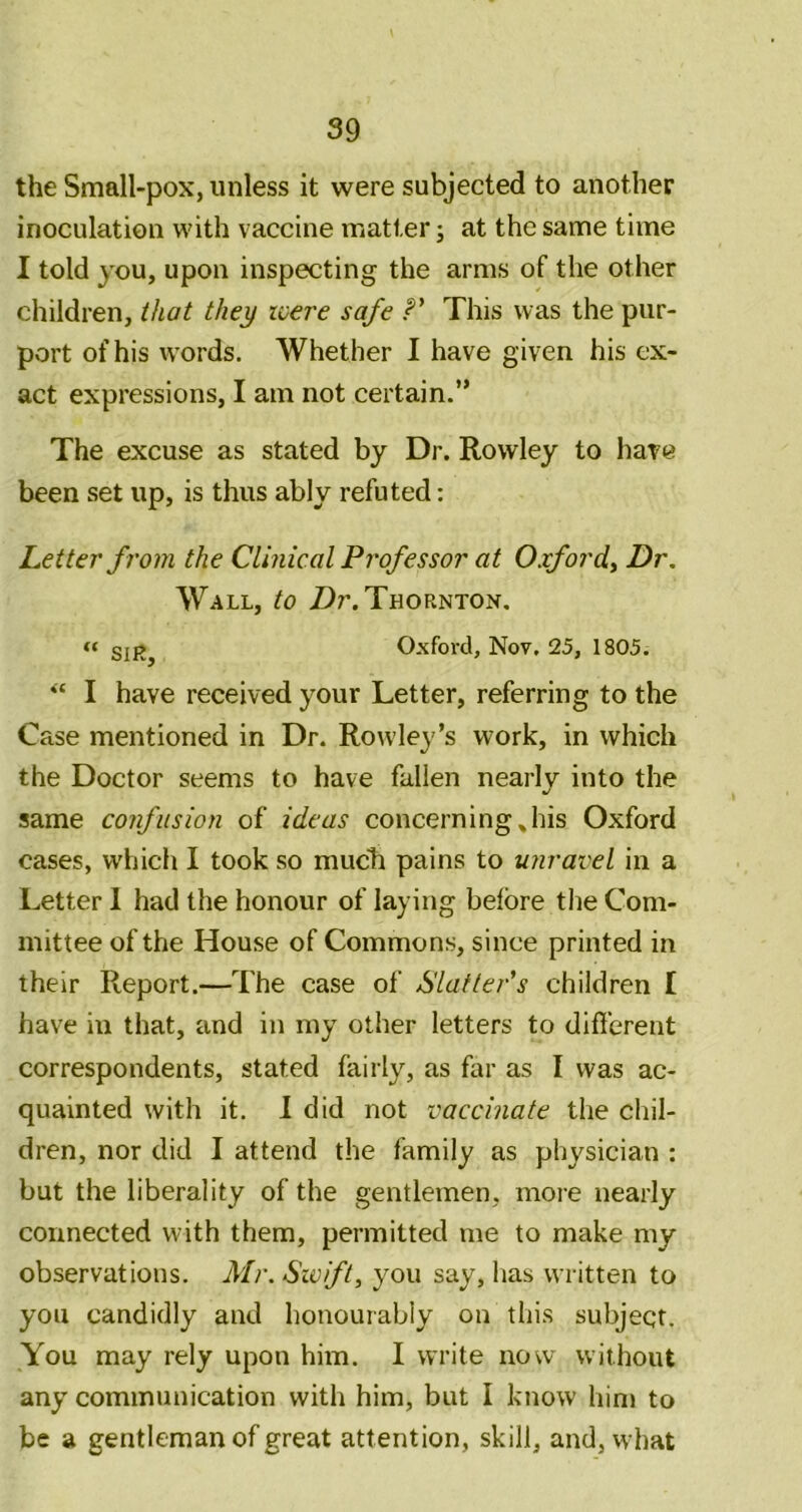 the Small-pox, unless it were subjected to another inoculation with vaccine matter; at the same time I told you, upon inspecting the arms of the other children, that they ivere safe This was the pur- port of his words. Whether I have given his ex- act expressions, I am not certain.” The excuse as stated by Dr. Rowley to have been set up, is thus ably refuted: Letter from the Clinical Professor at Oxford^ Dr. Wall, to /)r. Thornton. « SIR, Oxford, Nov. 25, 1805. “ I have received your Letter, referring to the Case mentioned in Dr. Rowley’s work, in which the Doctor seems to have fallen nearly into the same confusion of ideas concerning Jiis Oxford cases, which I took so mucli pains to unravel in a Letter I had the honour of laying before the Com- mittee of the House of Commons, since printed in their Report.—The case of SlaftePs children I have in that, and in my other letters to different correspondents, stated fairly, as far as I was ac- quainted with it. 1 did not vaccinate the chil- dren, nor did I attend the family as physician : but the liberality of the gentlemen, more nearly connected with them, permitted me to make my observations. Mr. Swift, you say, has written to you candidly and honourably on this subject. You may rely upon him. I write now without any communication with him, but I know him to be a gentleman of great attention, skill, and, what