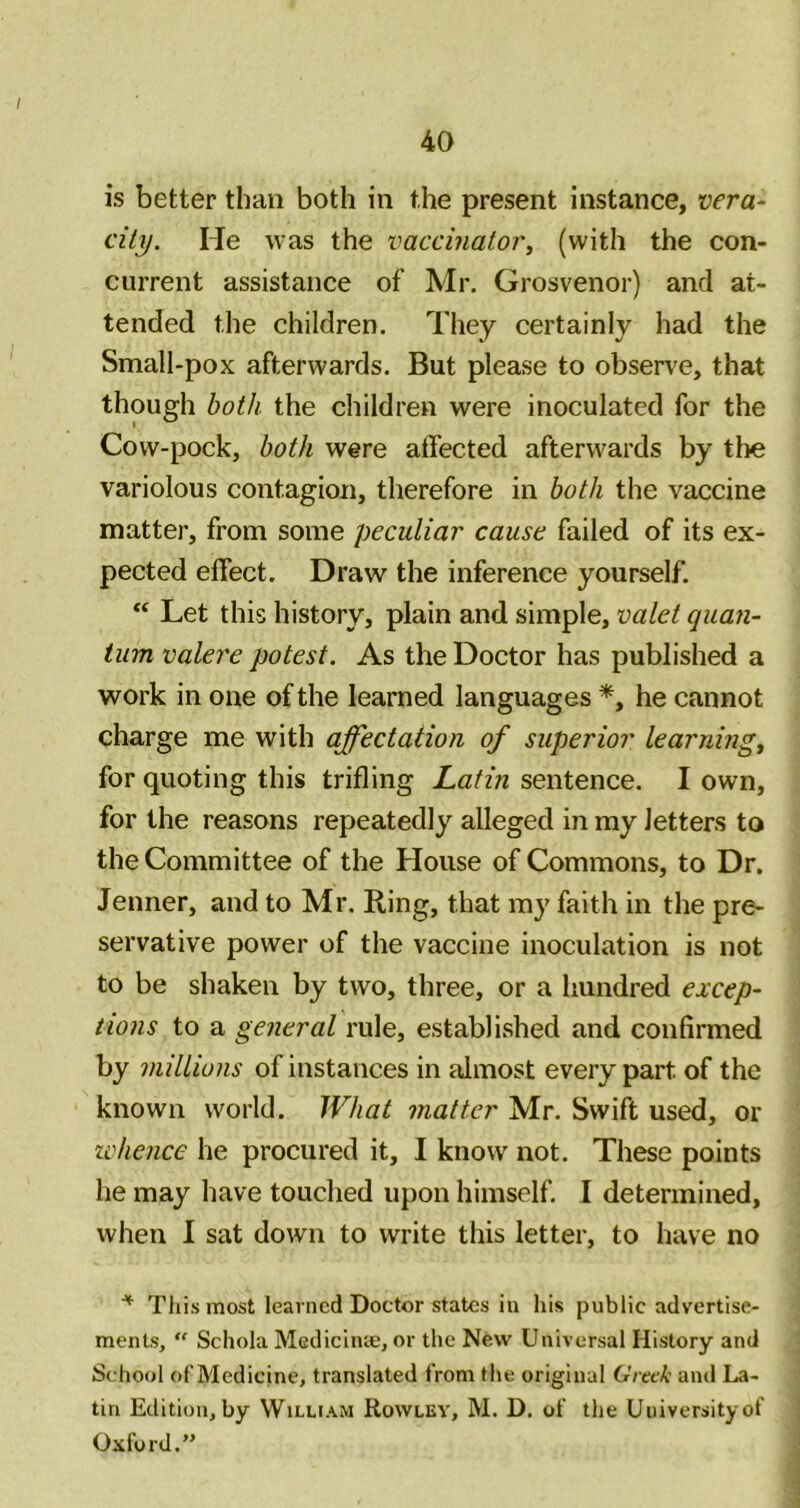 is better than both in the present instance, vera- city. He was the vaccinator, (with the con- current assistance of Mr. Grosvenor) and at- tended the children. They certainly had the Small-pox afterwards. But please to observe, that though both the children were inoculated for the Cow-pock, both were affected afterwards by tlie variolous contagion, therefore in both the vaccine matter, from some peculiar cause failed of its ex- pected effect. Draw the inference yourself. “ Let this history, plain and simple, valet quan- tum valere potest. As the Doctor has published a work in one of the learned languages he cannot charge me with affectation of superior learning, for quoting this trifling Latin sentence. I own, for the reasons repeatedly alleged in my letters to the Committee of the House of Commons, to Dr. Jenner, and to Mr. Ring, that my faith in the pre- servative power of the vaccine inoculation is not to be shaken by two, three, or a hundred excep- tions to a general rule, established and confirmed by millions of instances in idmost every part of the known world. What matter Mr. Swift used, or IVhence he procured it, I know not. These points he may have touched upon himself. I determined, when I sat down to write this letter, to have no ^ This most learned Doctor states in his public advertise- ments, “ Schola Medicliue, or the Nfew Universal History and School of Medicine, translated from the original Greek and La- tin Edition, by William Rowlev, M. D. of the University of Oxford.”