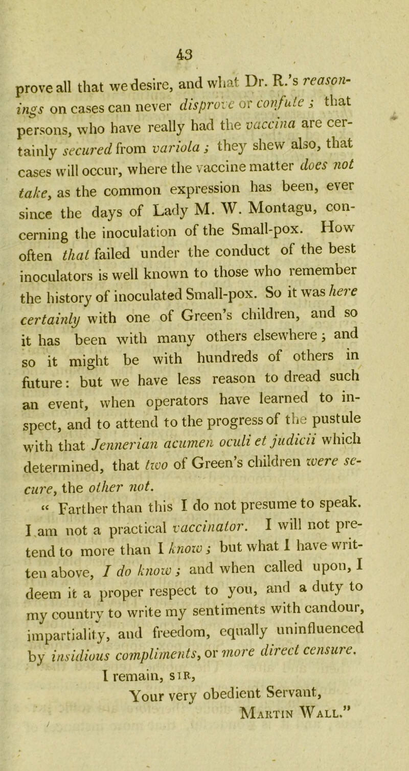 prove all that we desire, and what Dr. R.’s reason- ings on cases can never disprove or confute ; that persons, who have really had the vaccina are cer- tainly secured h'om variola; they shew also, that cases will occur, where the vaccine matter does not take^ as the common expression has been, ever since the days of Lady M. W. Montagu, con- cerning the inoculation of the Small-pox. How^ often that failed under the conduct of the best inoculators is well known to those who remember the history of inoculated Small-pox. So it was here certainly with one of Green’s children, and so it has been with many others elsewhere; and so it might be with hundreds of others in future: but we have less reason to dread such an event, when operators have learned to in- spect, and to attend to the progress of the pustule M'ith that Jennerian acumen oculi et judicii which determined, that tzoo of Green’s children zvere se- cure, the other not. “ Farther than this I do not presume to speak. I am not a practical vaccinator. I will not pre- tend to more than I knoio; but what 1 have writ- ten above, I do know ; and when called upon, I deem it a proper respect to you, and a duty to my country to write my sentiments with candour, impartiality, and freedom, equally uninfluenced by insidious compliments, o\' more direct censiu e. I remain, sir, Your very obedient Servant, Martin Wall.”