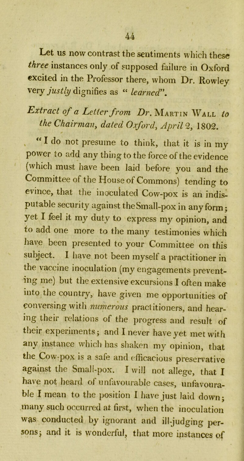 Let us now contrast the sentiments which these three instances only of supposed failure in Oxford excited in the Professor there, whom Dr. Rowley very justly dignifies as “ learnecr. Extract of a Letter from Dr. Martin Wall to the Chairvian, dated Oxford, April 2, 1802. . “ I do not presume to think, that it is in my power to add any thing to the force of the evidence ' (which must have been laid before you and the Committee of the House of Commons) tending to evince, that the inoculated Cow-pox is an indi.s- putable security against the Small-pox in any form; yet I feel it my duty to express my opinion, and to add one more to the many testimonies which have been presented to your Committee on this subject. I have not been myself a practitioner in the vaccine inoculation (my engagements prevent- ing me) but the extensive excursions I often make into the country, have given me opportunities of conversing with numerous practitioners, and hear- ing their relations of the progress and result of their experiments; and I never have yet met with any instance which has shaken my opinion, that the Cow-pox is a safe and efticacious preservative against the Small-pox. I will not allege, that I have not heard of unfavourable cases, unfavoura- ble I mean to the position 1 have just laid down; many such occurred at first, when the inoculation was conducted by ignorant and ill-judging per- sons; and it is wonderful, that more instances of