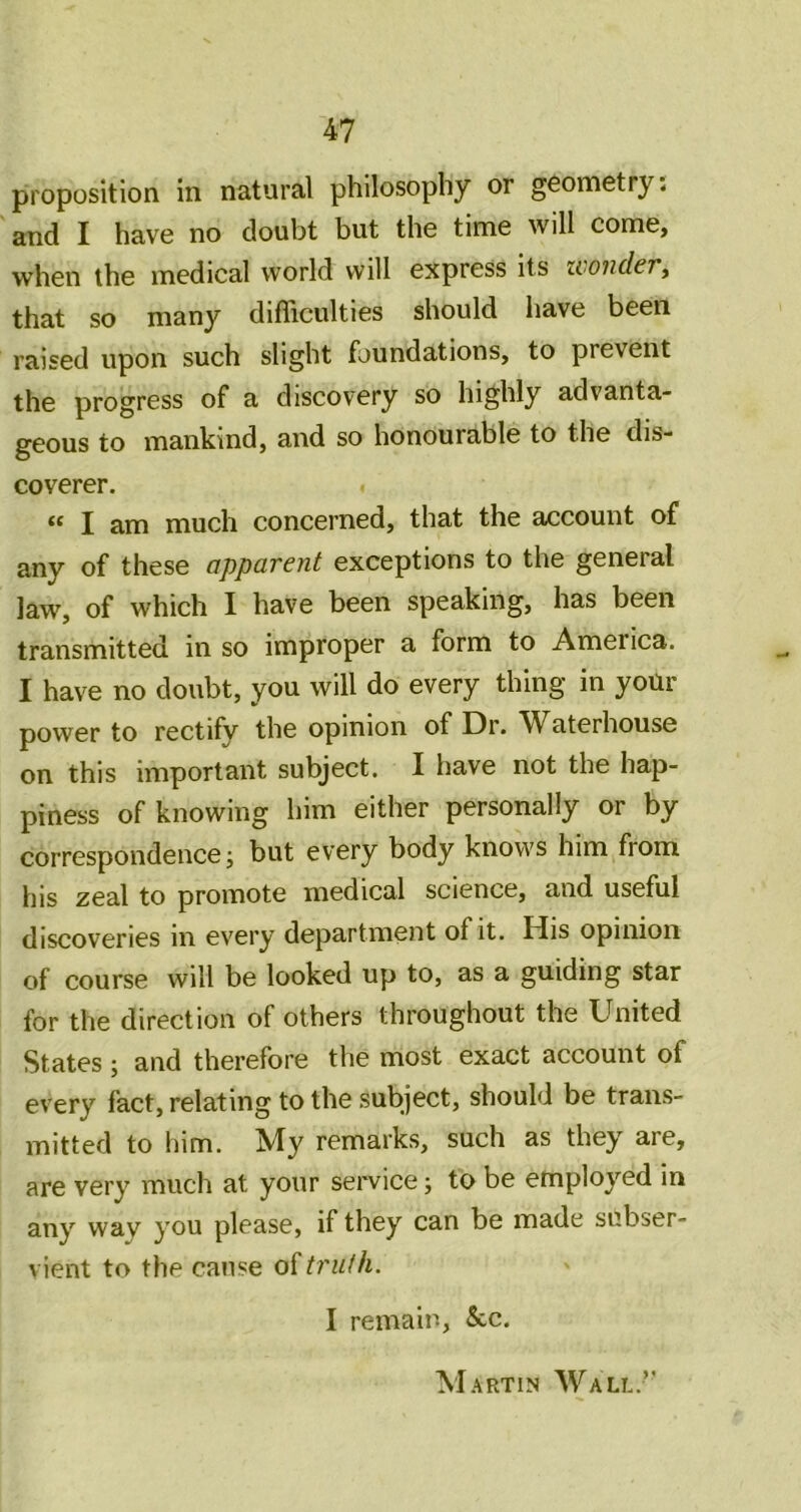 proposition in natural philosophy or geometry. and I have no doubt but the time will come, when the medical world will express its UiOiidcT^ that so many difficulties should have been raised upon such slight foundations, to prevent the progress of a discovery so highly advanta- geous to mankind, and so honourable to the dis- coverer. “ I am much concerned, that the account of any of these apparent exceptions to the general law, of which I have been speaking, has been transmitted in so improper a form to America. I have no doubt, you will do every thing in yoUr power to rectify the opinion of Dr. W^aterhouse on this important subject. I have not the hap- piness of knowing him either personally or by correspondence; but every body knows him from his zeal to promote medical science, and useful discoveries in every department of it. His opinion of course will be looked up to, as a guiding star for the direction of others throughout the United States ; and therefore the most exact account of every fact, relating to the subject, should be trans- mitted to him. ^y remarks, such as they are, are very much at your service; to be employed in any way you please, if they can be made subser- vient to the cause oUruih. I remain, &c.