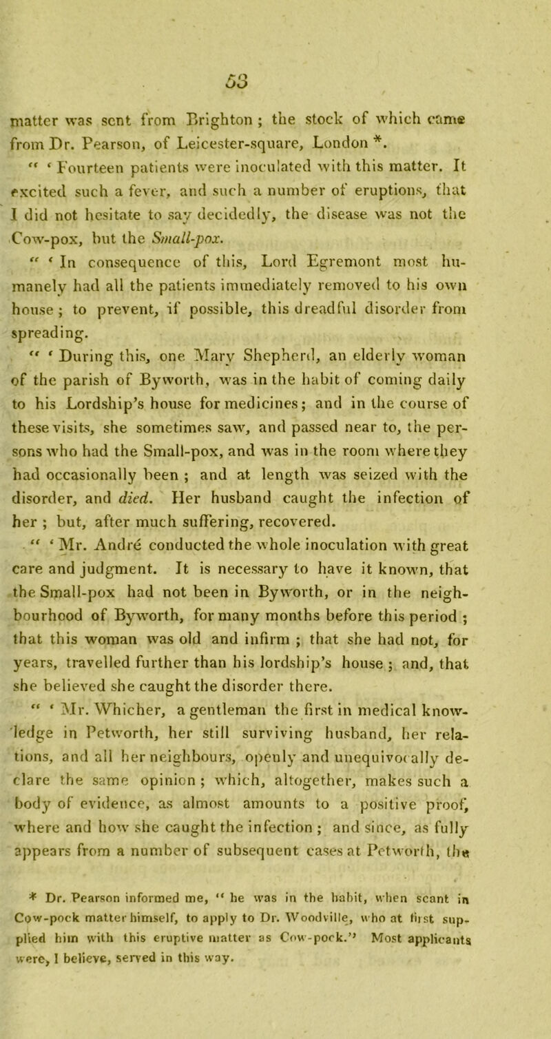 matter was sent from Brighton ; the stock of which came from Dr. Pearson, of Leicester-square, London*. ” ‘ Fourteen patients were inoculated with this matter. It excited such a fever, and such a number of eruptions, that I did not hesitate to say decidedly, the disease was not the Cow-pox, but the S/iiall-pox. “ ‘ In consequence of this. Lord Egremont most hu- manely had all the patients immediately removed to his own house; to prevent, if possible, this dreadful disorder from spreading.  ‘ During this, one Mary Shepherd, an elderly -woman of the parish of Byworth, was in the habit of coming daily to his Lordship’s house for medicines; and in the course of these visits, she sometimes saw, and passed near to, the per- sons who had the Small-pox, and was in the room where they had occasionally been ; and at length was seized with the disorder, and died. Her husband caught the infection of her; but, after much suffering, recovered.  ‘ Mr. Andre conducted the whole inoculation with great care and judgment. It is necessary to have it kno-wm, that the Small-pox had not been in Bywmrth, or in the neigh- bourhood of Bywmrth, for many months before this period ; that this woman was old and infirm ; that she had not, for years, travelled further than his lordship’s house; and, that she believed she caught the disorder there. “ ' Mr. Whicher, a gentleman the first in medical know- ledge in Petworth, her still surviving husband, her rela- tions, and all her neighbours, openly and unequivoc ally de- clare the same opinion ; w'hich, altogether, makes such a body of evidence, as almost amounts to a positive proofj w'here and how she caught the infection ; and since, as fully appears from a number of subsequent cases at Petw-orfh, th« * Dr. Pearson informed me, “ he was in the habit, when scant in Cow-pock matter himself, to apply to Dr. Woodville, who at fiist sup- plied him with this eruptive matter as Cow-pock.’’ Mo.st applicants were, 1 believe, served in this way.