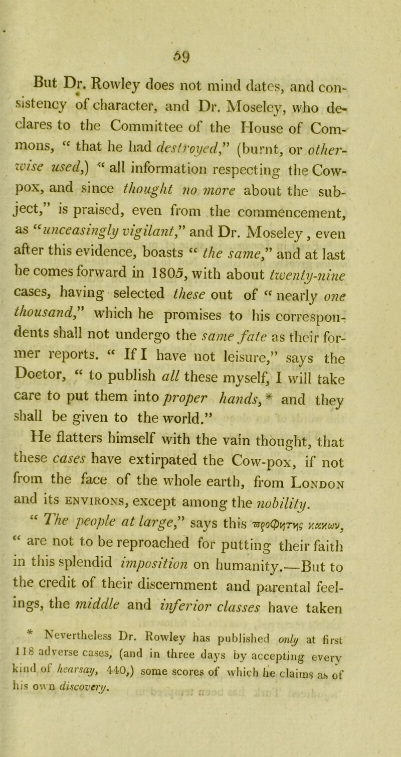 A9 But Dr. Rowley does not mind dates, and con- sistency of character, and Dr. Moseley, who de- dares to the Committee of the House of Com- mons, that he had destvoycd” (burnt, or other- zcise 7ised,) all information respecting tlie Cow- pox, and since thought no more about the sub- ject, ’ is praised, even from the commencement, as ‘^luiceasingly vigilant;' and Dr. Moseley, even after this evidence, boasts « the same, and at last lie comes forward in 1805, with about twenty-nine cases, having selected these out of “ nearly one thousand, which he promises to his correspon- dents shall not undergo the same fate as their for- mer reports. « If I have not leisure,” says the Doctor, “ to publish all these myself, I will take care to put them into proper hands, * and they shall be given to the world.” He flatters himself with the vain thought, that these have extirpated the Cow-pox, if not from the face of the whole earth, from London and its environs, except among the nobility. T. he people at large, says this y.xy.uv, “ are not to be reproached for putting their faith in this splendid imposition on humanity.—But to the credit of their discernment and parental feel- ings, the middle and inferior classes have taken Nevertheless Dr. Rowley has published onljj at first 118 adverse cases, (and in three days by accepting everv kind of hearsay, 4-40,) some scores of which he claims as of his o\A n discovery.