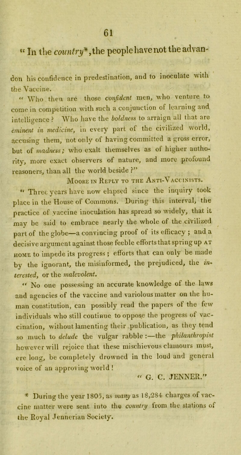 *' 111 the people have not the advan- tJon his confidence in predestination, and to inoculate with the Vaccine. “ Who then are those confident men, who venture to come in competition with such a conjunction of learning and intelligence ? Who liave the boldness to arraign all that are. eminent in medicine, in every part of the civilized noild, accusing them, not only of having committed a gross error, but of madness; who exalt themselves as of higher autho- rity, more exact observers of nature, and more profound reasoners, than all the world beside ?” Moore in Reply to the Anti-Vaccinists. “ Three years have now elapsed since the inquiry took place in the House of Commons. During this interval, the practice of vaccine inoculation has spread so widely, that it may be said to embrace nearly the whole of the civilized part of the globe—a convincing proof of its efficacy ; and a decisive argument against those feeble efforts that spring up at HOME to impede its progress ; efforts that can only be made by the ignorant, the misinformed, the prejudiced, the terested, or the malevolent. “ No one possessing an accurate knowledge of the laws and agencies of the vaccine and variolous matter on the hu- man constitution, can possibly read the papers of the few individuals who still continue to oppose the progress of vac- cination, without lamenting their .publication, as they tend so much to delude the vulgar rabble the philanthropist however will rejoice that these mischievous clamours must, ere long, be completely drowned in the loud and general voice of an approving world ! » G. C. JENNER.” * During the year 1805, as manj/ as I 8,284 charges of vac- cine matter were sent into the cuuntiy from tlic stations of the Royal Jennerian Society.