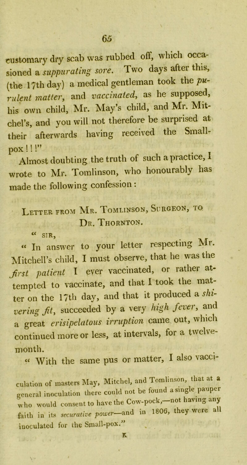 customary dry scab was rubbed off, which occa- sioned a suppuratijjg sore. Two days after this, (the 17th day) a medical gentleman took the pu- rulent matter, and vaccinated, as he supposed, his own child, Mr. May’s child, and Mr. Mit- chel’s, and you will not therefore be surprised at their afterwards having received the Small- pox !! 1” Almost doubting the truth of such a practice, 1 wrote to Mr. Tomlinson, who honourably has made the following confession: Letter from IVIr. Tomlinson, Surgeon, to Dr. Thornton. “ SIR, In answer to your letter respecting Mr. Mitchell’s child, I must observe, that he was the Jirst patient I ever vaccinated, or rather at- tempted to vaccinate, and that I took the mat- ter on the 17th day, and that it produced a shi- vering fit, succeeded by a very high fever, and a great erisipelatous irruption came out, which continued more or less, at intervals, for a twelve- month. “ With the same pus or matter, I also vacci- culatlon of masters May, Mild,cl, ami Tomlinson, that at a general inoculation there could not be found a single pauper tho would consent to hat e the Cowpock,-not having any faith in its „.urative pouer-and in 180d, they were all inoculated for the Small-pox. N