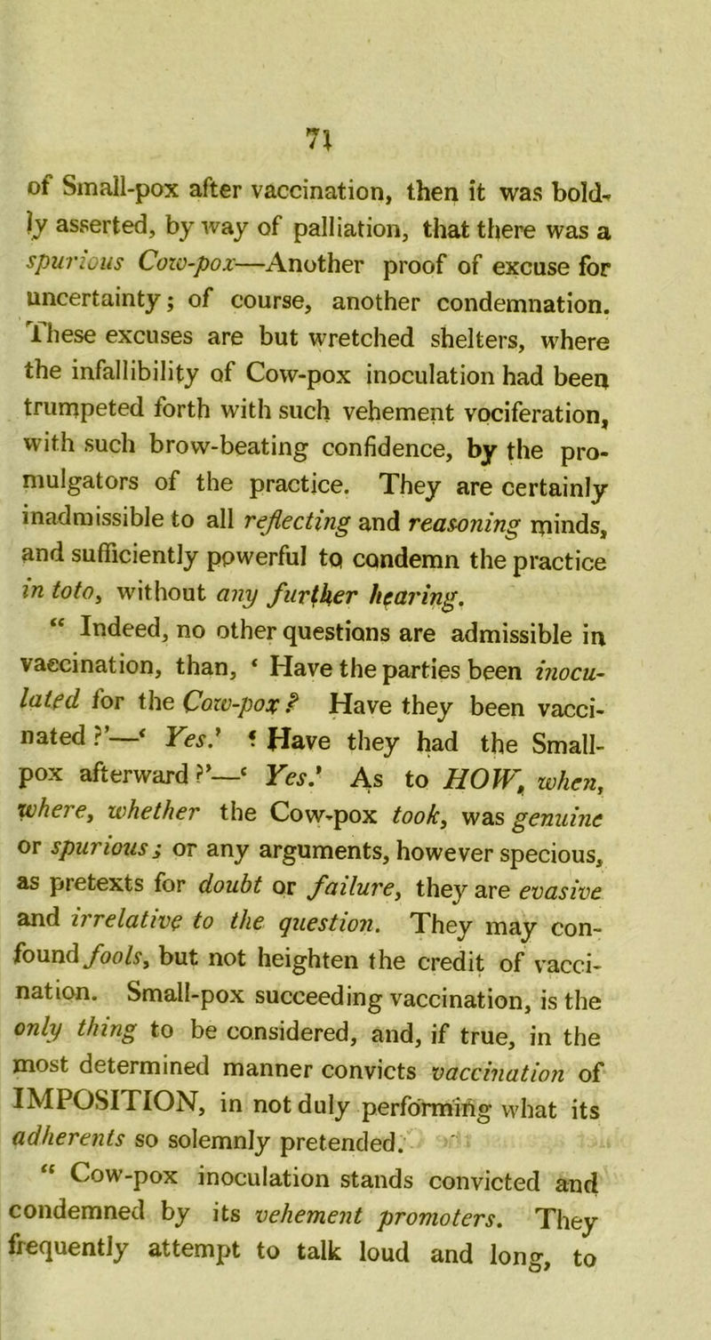 7^ of Small-pox after vaccination, then it was bold^ Ij asserted, byway of palliation, that there was a spurious Cozo-pox—Another proof of excuse for uncertainty; of course, another condemnation. I hese excuses are but wretched shelters, where the infallibility of Cow-pox inoculation had been trumpeted forth with such vehement vociferation, with such brow-beating confidence, by the pro- mulgators of the practice. They are certainly inadmissible to all rejiecting and reasoning minds, and sufficiently powerful tq condemn the practice in totOy without any further hearing. “ Indeed, no other questions are admissible in vaccination, than, ‘ Have the parties been inocu- lated for the Cozo-pox f Have they been vacci- nated ?’—^ Ves.^ f Have they had the Small- pox afterward ‘ Yes: As to HOIY, zvhen, where, zohether the Cow-pox took, was genuine or spurious; or any arguments, however specious, as pretexts for doubt or failure, they are evasive and irrelative to the question. They may con- found/oo/y, but not heighten the credit of vacci- nation. Small-pox succeeding vaccination, is the only thing to be considered, and, if true, in the most determined manner convicts vaccination of IMPOSITION, in not duly performing what its adherents so solemnly pretended. Cow-pox inoculation stands convicted and condemned by its vehement promoters. They frequently attempt to talk loud and long, to