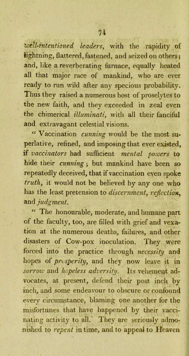 \jiit\l-intentioned leaders, with the rapidity of lightning, flattered, fastened, and seized on others; and, like a reverberating furnace, equally heated all that major race of mankind, who are ever ready to run wild after any specious probability. Thus they raised a numerous host of proselytes to the new faith, and they exceeded in zeal even the chimerical illuviinati, with all their fanciful and extravagant celestial visions. Vaccination cunning would be the most su- perlative, refined, and imposing that ever existed, if vaccinators had sufficient mental powers to hide their cunning; but mankind have been so repeatedly deceived, that if vaccination even spoke truth, it would not be believed by any one who has the least pretension to discernment, rejiection, and judgment. “ The honourable, moderate, and humane part of the faculty, too, are filled with grief and vexa- tion at the numerous deaths, failures, and other disasters of Cow-pox inoculation. They were forced into the practice through necessity and hopes of prosperity, and they now leave it in sorrow and hopeless adversity. Its vehement ad- vocates, at present, defend their post inch by inch, and some endeavour to obscure or confound every circumstance, blaming one another for the misfortunes that have happened by their vacci- nating activity to all.' They are seriously admo- nished to repent in time, and to appeal to Heaven