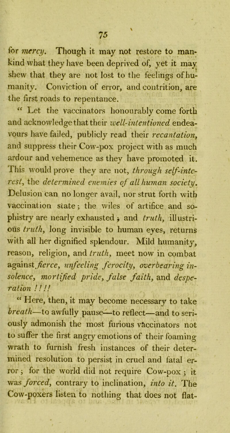 for mercy. Though it may not restore to man» kind what they have been deprived of, yet it may shew that they are not lost to the feelings of hu- manity. Conviction of error, and contrition, are the first roads to repentance. Let the vaccinators honourably come forth and acknowledge that their well-intentioned endea- vours have failed, publicly read their recantatiojiy and suppress their Cow-pox project with as much ardour and vehemence as they have promoted it. This would prove they are not, through self-inte- rest, the determined enemies of all human society. Delusion can no longer avail, nor strut forth with vaccination state; the wiles of artifice and so- phistry are nearly exhausted ; and truth, illustri- ous truth, long invisible to human eyes, returns with all her dignified splendour. Mild humanity, reason, religion, and truth, meet now in combat against.;?erce, unfeeling ferocity, overbearing in- solence, mortified pride, false faith, and despe- ration III! “ Here, then, it may become necessary to take breath—to awfully pause—-to reflect—and to seri- ously admonish the most furious vaccinators not to suffer the first angry emotions of their foaming wrath to furnish fresh instances of their deter- mined resolution to persist in cruel and fatal er- ror ; for the world did not require Cow-pox ; it was forced, contrary to inclination, into it. The Cow-poxers listen to nothing that does not flat-