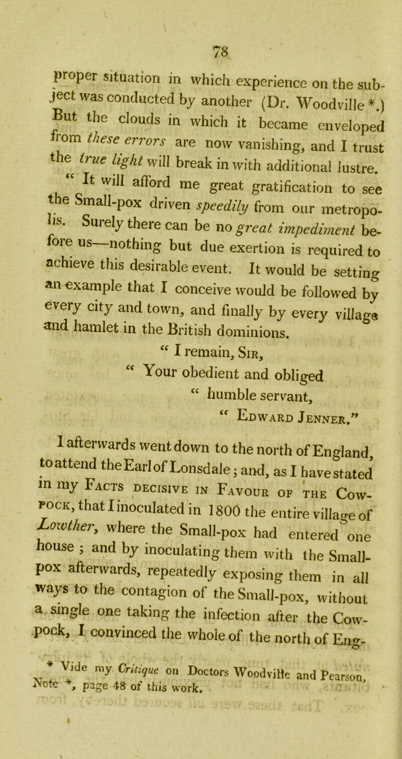 proper situation in which experience on the sub- ject was conducted by another (Dr. Woodville *.) But the clouds in which it became enveloped from these errors are now vanishing, and I trust the true light will break in with additional lustre. It will aflord me great gratification to see the Small-pox driven speedily from our metropo- lis. Surely there can be no great impediment be- fore us—nothing but due exertion is required to achieve this desirable event. It would be setting an example that I conceive would be followed by every city and town, and finally by every village and hamlet in the British dominions. I remain. Sir, “ Your obedient and obliged “ humble servant, Edward Jenner.* 1 afterwards went down to the north of England toattend theEarlof Lonsdale; and, as I havestated in my Facts decisive in Favour of the Cow- pock, that I inoculated in 1800 the entire village of Loivther, where the Small-pox had entered one house i and by inoculating them with the Small- pox afterwards, repeatedly exposing them in all ways to the contagion of the Small-pox, without a, single one taking the infection after the Cow- pock, I convinced the whole of the north of En-- * Vide my Critique on Doctors WoodviHc and Pearson, iNote , page ot this work. '