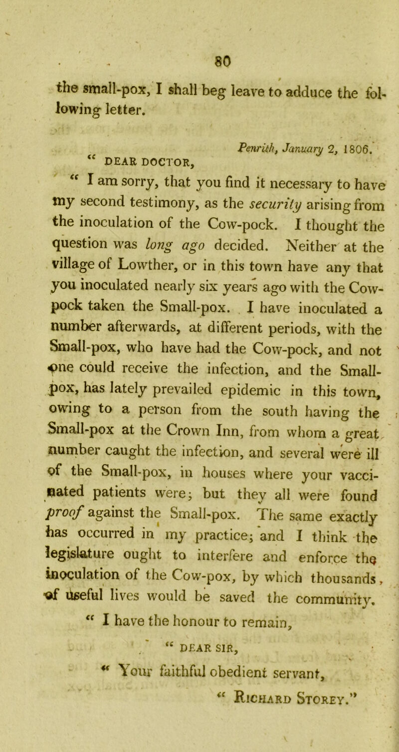 the small-pox, I shall beg leave to adduce the fol- lowing letter. PenrUh, January 2, 1806, “ DEAR DOCTOR, “ I am sorry, that you find it necessary to have my second testimony, as the security arising from the inoculation of the Cow-pock. I thought the question was long ago decided. Neither at the village of Lowther, or in this town have any that you inoculated nearly six years ago with the Cow- pock taken the Small-pox. I have inoculated a number afterwards, at different periods, with the Small-pox, who have bad the Cow-pock, and not 4>ne could receive the infection, and the Small- pox, has lately prevailed epidemic in this town, owing to a person from the south having the Small-pox at the Crown Inn, from whom a great nurnber caught the infection, and several were ill of the Small-pox, in houses where your vacci- nated patients were; but they all were found proof against the Small-pox. The same exactly has occurred in'my practice; and I think the legislature ought to interfere and enforce the inoculation of the Cow-pox, by which thousands, ■of liseful lives would be saved the community. “ I have the honour to remain, “ DEAR SIR, ** Your faithful obedient servant, Richard Storey.”