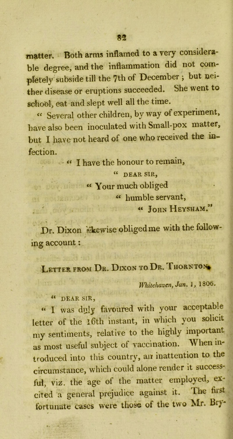 matter. Both arms inflamed to a veiy considera- ble degree, and the inflammation did not com- pletely subside till the 7th of December ; but nei- ther disease or eruptions succeeded. She went to school, eat and slept well all the time. « Several other children, by way of experiment, have also been inoculated with Small-pox matter, but I have not heard of one who received the in- fection. “ I have the honour to remain, “ DEAR SIR, “ Your much obliged “ humble servant, ' « John Heysham.” Dr. Dixon Vikewise obliged me with the follow- ing account: Letter from Dr. Dixon to Dr. Thorntoni^ Whitehaven, Jan. J, 1806. “ dear sir, “ I was duly favoured with your acceptable letter of the iflth instant, in which you solicit my sentiments, relative to the highly important as most useful subject of vaccination. When in- troduced into this country, an inattention to the circumstance, which could alone render it success- ful, viz. the age of the matter employed, ex- cited a general prejudice against it. The first fortunate cases were those of the two Mr. Br^r-