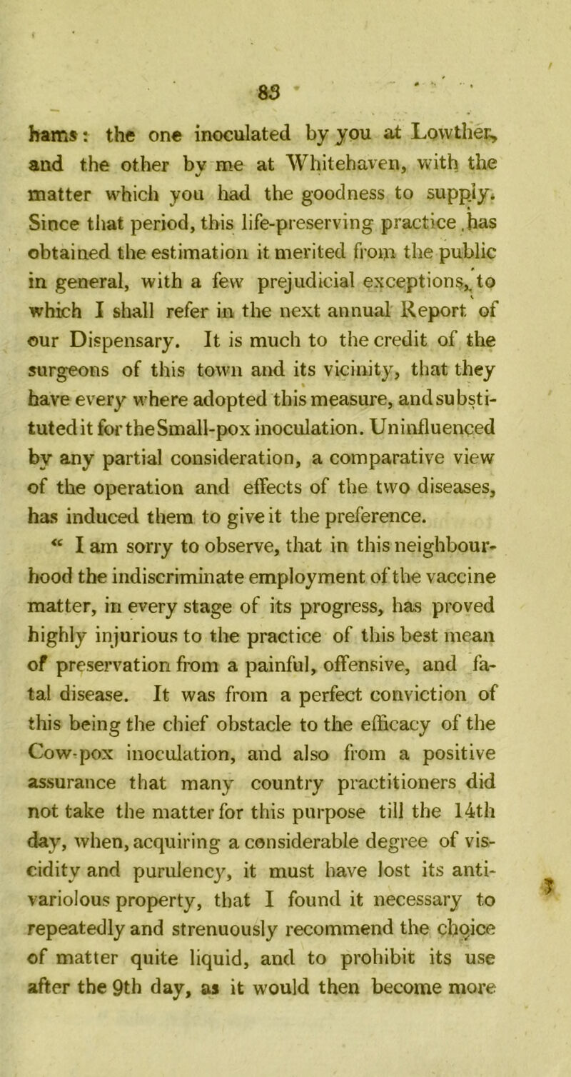 85 hams: the one inoculated by you at LovvtheK, and the other bv me at Whitehaven, with the matter which you had the goodness to suppjy* Since that period, this life-preserving practice .has obtained the estimation it merited from the public in general, with a few prejudicial exceptions,, to which I shall refer in the next annual Report of our Dispensary. It is much to the credit of the surgeons of this town and its vicinity, that they have every where adopted this measure, andsubsti- tutedit for the Small-pox inoculation. Uninfluenced by any partial consideration, a comparative view of the operation and effects of the two diseases, ha.s induced them to give it the preference. I am sorry to observe, that in this neighbour* hood the indiscriminate employment of the vaccine matter, in every stage of its progress, has proved highly injurious to tlie practice of this best memi of preservation from a painful, offensive, and fa- tal disease. It was from a perfect conviction of this being the chief obstacle to the efficacy of the Cow-pox inoculation, and also from a positive assurance that many country practitioners did not take the matter for this purpose till the 14th day, when, acquiring a considerable degree of vis- cidity and purulency, it must have lost its anti- variolous property, that I found it necessary to repeatedly and strenuously recommend the cbqice of matter quite liquid, and to prohibit its use after the 9th day, as it would then become more