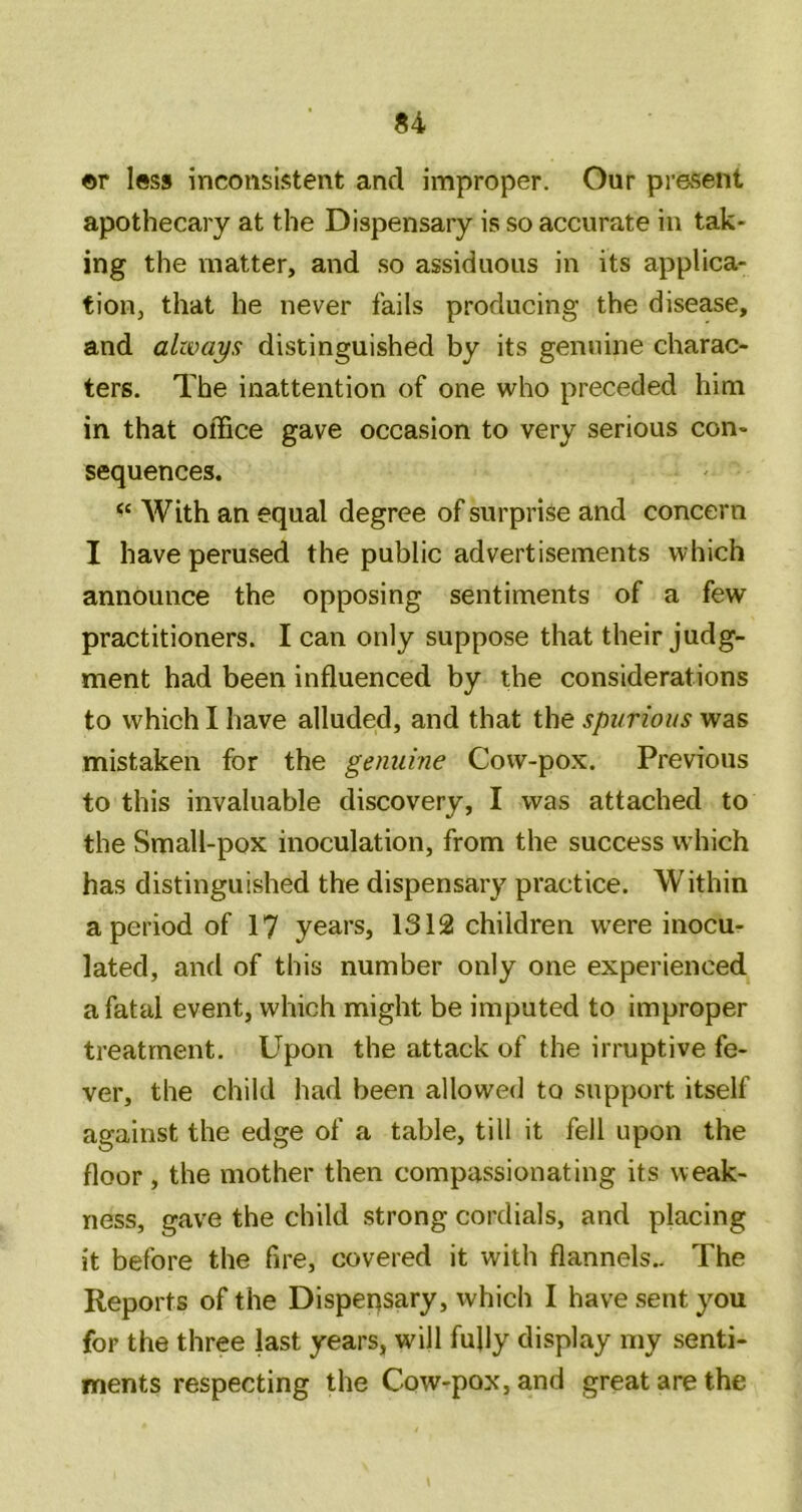 ©r less inconsistent and improper. Our present apothecary at the Dispensary is so accurate in tak- ing the matter, and so assiduous in its applica- tion, that he never fails producing the disease, and always distinguished by its genuine charac- ters. The inattention of one who preceded him in that office gave occasion to very serious con- sequences. With an equal degree of surprise and concern I have perused the public advertisements which announce the opposing sentiments of a few practitioners. I can only suppose that their judg- ment had been influenced by the considerations to which I have alluded, and that the spurious was mistaken for the genuine Cow-pox. Previous to this invaluable discovery, I was attached to the Small-pox inoculation, from the success which has distinguished the dispensary practice. Within a period of 17 years, 1312 children w’ere inocu- lated, and of this number only one experienced a fatal event, which might be imputed to improper treatment. Upon the attack of the irruptive fe- ver, the child had been allowed to support itself against the edge of a table, till it fell upon the floor, the mother then compassionating its weak- ness, gave the child strong cordials, and placing it before the fire, covered it with flannels.. The Reports of the Dispensary, which I have sent you for the three last years, will fufly display my senti- ments respecting the Cow-pox, and great are the