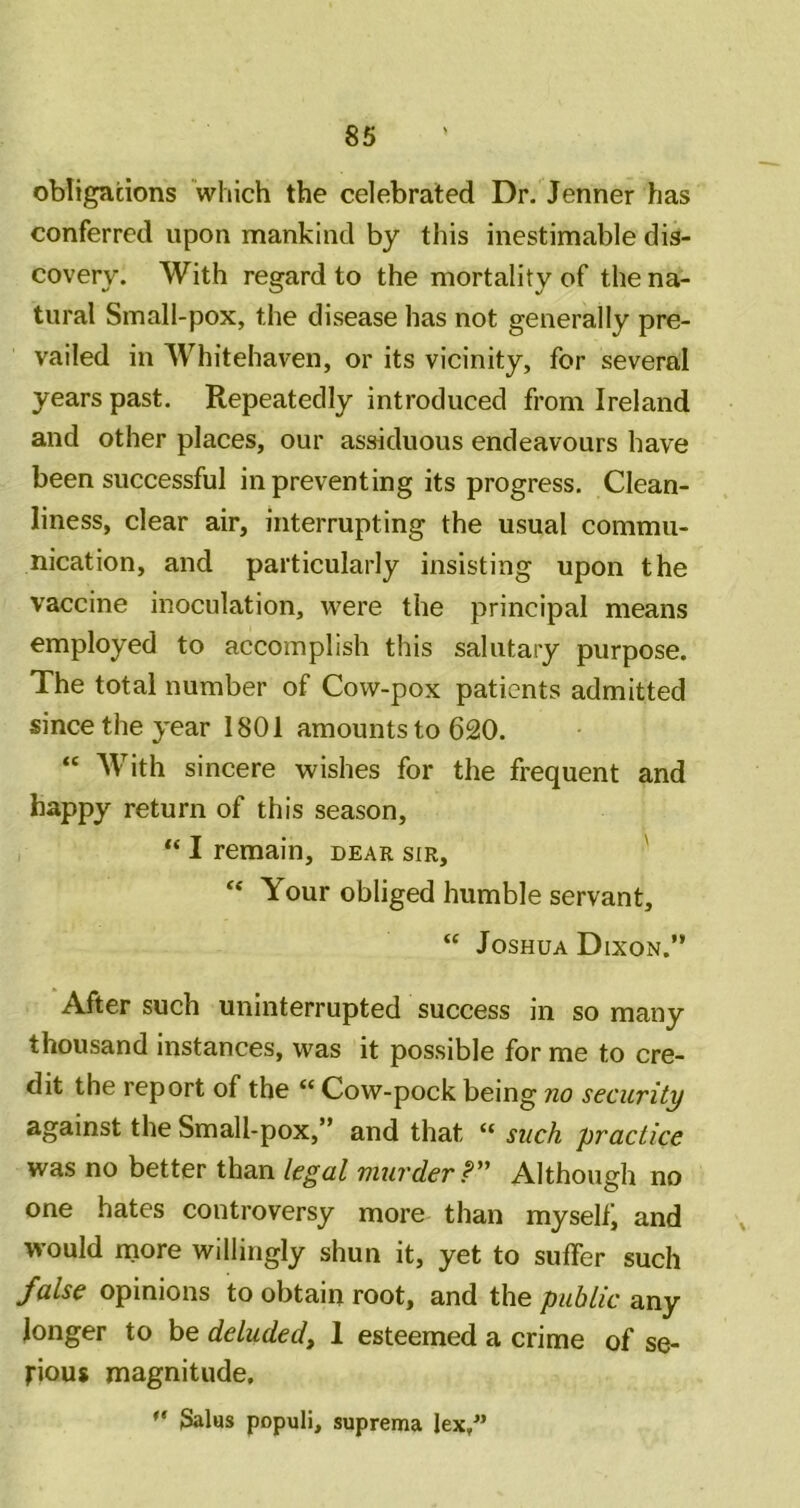 obligations which the celebrated Dr. Jenner has conferred upon mankind by this inestimable dis- covery. With regard to the mortality of the na- tural Small-pox, the disease has not generally pre- vailed in Whitehaven, or its vicinity, for several years past. Repeatedly introduced from Ireland and other places, our assiduous endeavours have been successful in preventing its progress. Clean- liness, clear air, interrupting the usual commu- nication, and particularly insisting upon the vaccine inoculation, were the principal means employed to accomplish this salutary purpose. The total number of Cow-pox patients admitted since the year 1801 amounts to 620. « With sincere wishes for the frequent and happy return of this season, “ I remain, dear sir, ' Your obliged humble servant, “ Joshua Dixon.” After such uninterrupted success in so many thousand instances, was it possible for me to cre- dit the report of the “ Cow-pock being no security against the Small-pox,” and that “ such practice was no better than legal murder r' Although no one hates controversy more than myself, and would rnore willingly shun it, yet to suffer such false opinions to obtain root, and the public any longer to be deluded^ 1 esteemed a crime of se- rious magnitude,  Salas populi, suprema lex/*