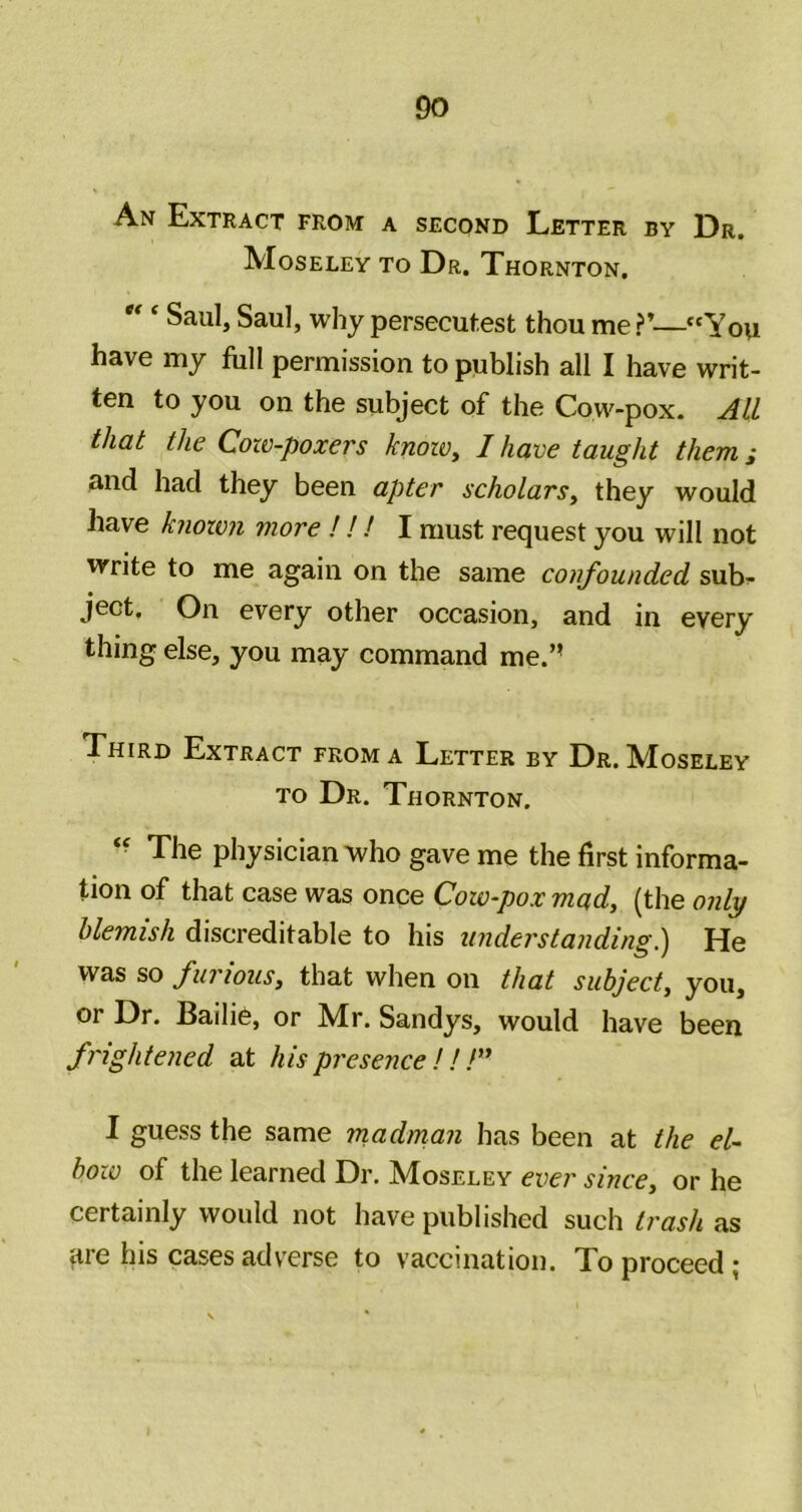 An Extract from a second Letter by Dr. Moseley to Dr. Thornton. Saul, Saul, why persecutest thou me ?’—“You have my full permission to publish all I have writ- ten to you on the subject of the Cow-pox. AIL that the Coxo-poxers knoiv, I have taught them; and had they been apter scholars^ they would have knoxvn more ! ! ! I must request you will not write to me again on the same confounded sub- ject. On every other occasion, and in every thing else, you may command me.’’ Third Extract from a Letter by Dr. Moseley to Dr. Thornton. The physician who gave me the first informa- tion of that case was once Cow-pox mad, (the only blemish discreditable to his understanding?! He was so furious, that when on that subject, you, OF Dr. Baili6, or M^r. Sandys, would have been frightened at his presence !! !” I guess the same madrnan has been at the el- bow of the learned Dr. Moseley ever since, or he certainly would not have published such trash as are his cases adverse to vaccination. To proceed;