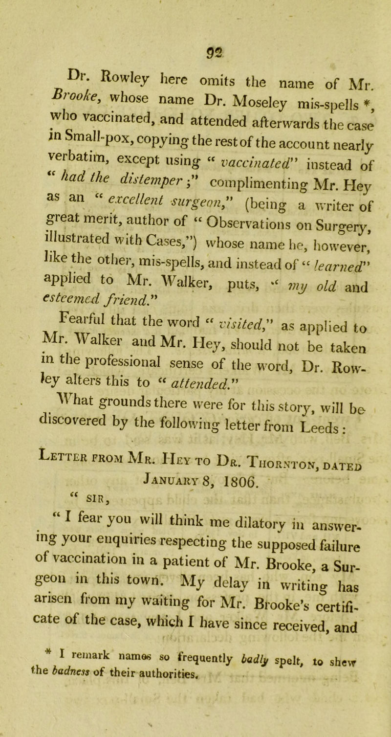 §2 Dr. Rowley here omits the name of Mr Broo/ce, whose name Dr. Moseley mis-spells ♦ who vaccinated, and attended afterwards the case in Small-pox, copying the rest of the account nearly verbatim, except using « vaccinated instead of had the distemper- complimenting Mr. Hey as an « excellent surgeon (being a writer of great merit, author of “ Observations on Surgery, illustrated with Cases,”) whose name he, however, like the other, mis-spells, and instead of “ learned applied to Mr. Walker, puts, jnp old and esteemed friend Fearful that the word visited, as applied to Mr. Walker and Mr. Hey, should not be taken m the professional sense of the word. Dr. Row- ley alters this to « attended. What grounds there were for this story, will be discovered by the following letter from Leeds: Letter from Mr. Hey to Dr. Thornton, dateo January 8, 1806. ‘‘ SIR, “ I fear you will think me dilatory iii answer, mg your enquiries respecting the supposed failure of vaccination in a patient of Mr. Brooke, a Sur- geon in this town. My delay in writing has arisen fiom my waiting for Mr. Brooke's certifi- cate of the case, which I have since received, and * I remark names so frequently Udh spell, to shew •he Wnm of their authorities. H ^