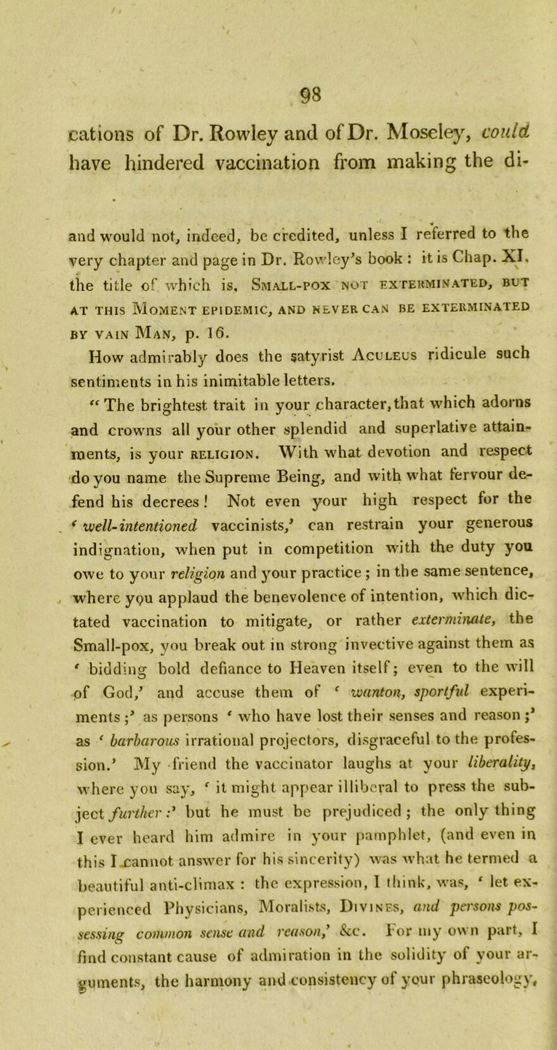 cations of Dr. Rowley and of Dr. Moselej^, could have hindered vaccination from making the di- and would not, indeed, be credited, unless I referred to the very chapter and page in Dr. Rowley’s book : it is Chap. XI. tile title of which is. Smaxl-pox not exterminated, but AT THIS Moment epidemic, and never can be exterminated BY VAIN Man, p. 16. How admirably does the satyrist Aculeus ridicule such sentiments in his inimitable letters. “ The brightest trait in your character,that which adorns and crowns all your other splendid and superlative attain- ments, is your religion. With what devotion and respect do you name the Supreme Being, and with what fervour de- fend his decrees! Not even your high respect for the * well-intentioned vaccinists,’ can restrain your generous indignation, when put in competition with the duty you owe to your religion and your practice ; in the same sentence, where ygu applaud the benevolence of intention, which dic- tated vaccination to mitigate, or rather exterminate, the Small-pox, you break out in strong invective against them as ' bidding bold defiance to Heaven itself; even to the will of God,’ and accuse them of ' wanton, sportful experi- ments as persons ‘ who have lost their senses and reason as ' barharotis irrational projectors, disgraceful to the profes- sion.’ My friend the vaccinator laughs at your liberality, where yon say, ‘ it might appear illiberal to press the sub- ject/wiT/ier :’ but he must be prejudiced; the only thing I ever heard him admire in your pamphlet, (and even in this Ixannot answer for his sincerity) was what he termed a beautiful anti-climax : the expression, 1 tliink, was, ‘ let ex- perienced Physicians, Moralists, Divines, and persons pos- sessing common sense and reason,’ &c. for niy own part, I find constant cause of admiration in the solidity of your ar- guments, the harmony and consistency of your phraseology.