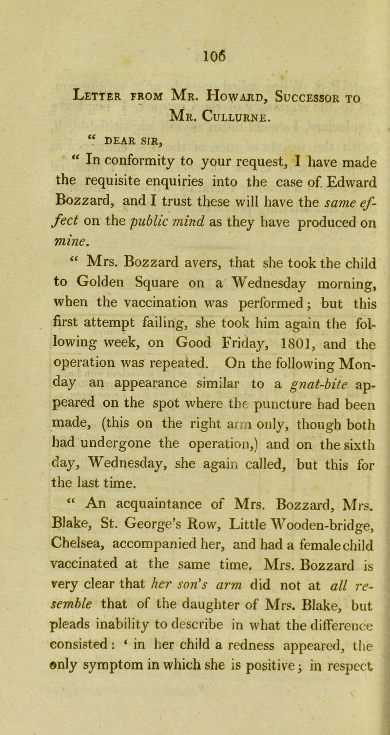 Letter from Mr. Howard, Successor to Mr. Cullurne. dear sir. In conformity to your request, I have made the requisite enquiries into the case of. Edward Bozzard, and I trust these will have the same ef- fect on the public mind as they have produced on mine. “ Mrs. Bozzard avers, that she took the child to Golden Square on a Wednesday morning, when the vaccination was performed; but this first attempt failing, she took him again the fol- lowing week, on Good Friday, 1801, and the operation was repeated. On the following Mon- day an appearance similar to a gnat-bite ap- peared on the spot where the puncture had been made, (this on the right arm only, though both had undergone the operation,) and on the sixth day, Wednesday, she again called, but this for the last time. “ An acquaintance of Mrs. Bozzard, Mrs. Blake, St. George’s Row, Little Wooden-bridge, Chelsea, accompanied her, and had a female child vaccinated at the same time. Mrs. Bozzard is very clear that her son's arm did not at all re- semble that of the daughter of Mrs. Blake, but pleads inability to describe in what the difference consisted: * in her child a redness appeared, the ©nly symptom in which she is positive j in respect