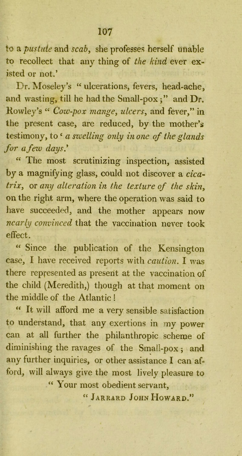 to a pustide and scahy she professes herself unable to recollect that any thing of the kind ever ex- isted or not.’ Dr. Moseley’s “ ulcerations, fevers, head-ache, and wasting, till he had the Small-pox;” and Dr. Rowley’s “ Cow-pox mangCy ulcerSy and fever,” in the present case, are reduced, by the mother’s testimony, to ‘ a szcellmg only in one of the glands for a few days' “ The most scrutinizing inspection, assisted by a magnifying glass, could not discover a cica~ trixy or any alteration in the texture of the skin, on the right arm, where the operation was said to have succeeded, and the mother appears now nearly convinced that the vaccination never took effect. “ Since the publication of the Kensington case, I have received reports with caution. I was there represented as present at the vaccination of the child (Meredith,) though at that moment on the middle of the Atlantic ! “ It will afford me a very sensible satisfaction to understand, that any exertions in my power can at all further the philanthropic scheme of diminishing the ravages of the Small-pox; and any further inquiries, or other assistance I can af- ford, will always give the most lively pleasure to “ Your most obedient servant, “ Jarrard John Howard.”