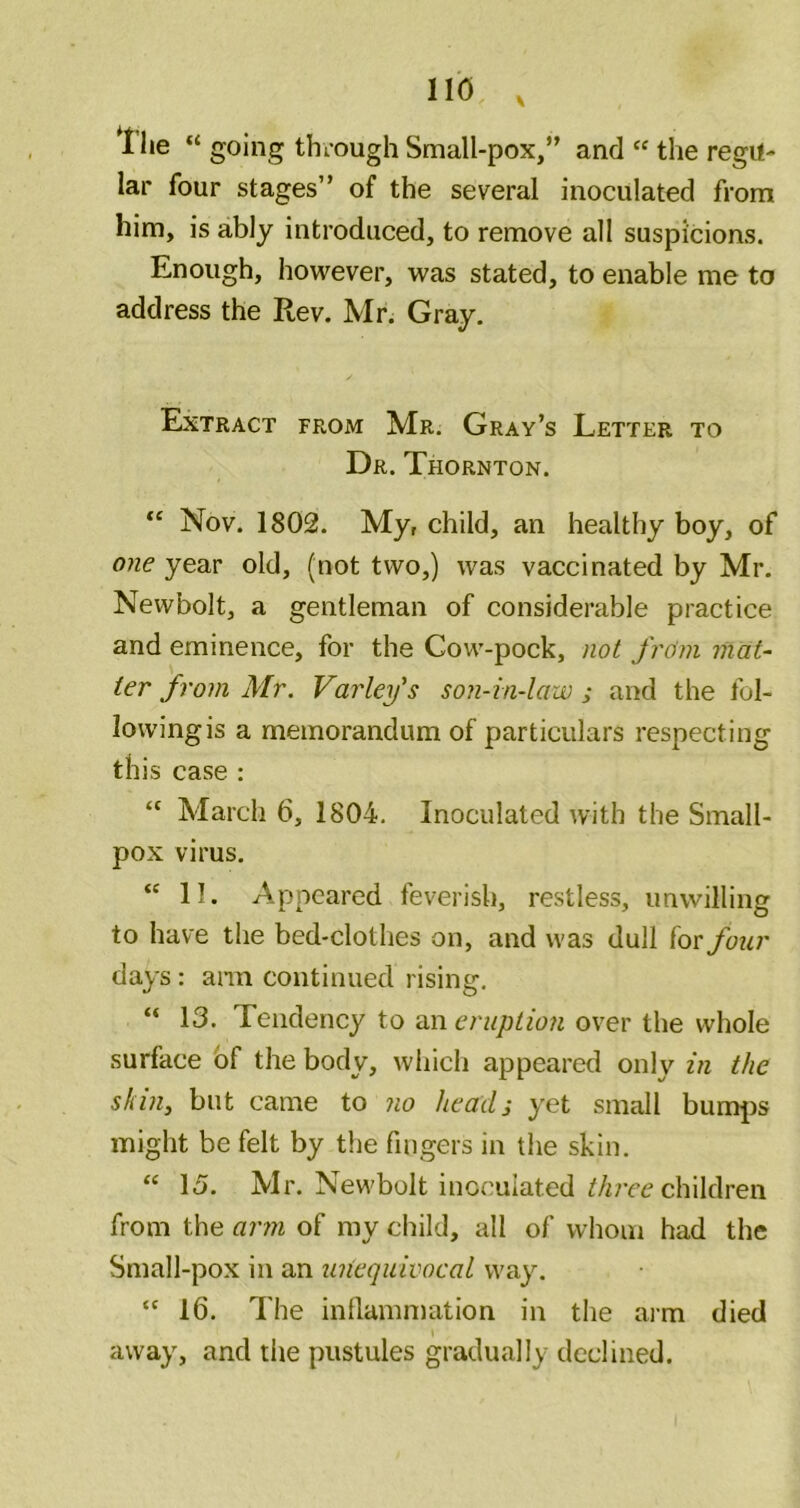 llie “ going thiough Small-pox,” and “ the regu- lar four stages” of the several inoculated from him, is ably introduced, to remove all suspicions. Enough, however, was stated, to enable me to address the Rev. Mr. Gray. Extract from Mr. Gray’s Letter to Dr. Thornton. Nov. 1802. My, child, an healthy boy, of 07ie year old, (not two,) was vaccinated by Mr. Newbolt, a gentleman of considerable practice and eminence, for the Cow-pock, not Jro’m mat- ter from Mr. Varley's son-in-law ; and the fol- Iowingis a memorandum of particulars respecting this case : “ March 6, 1804. Inoculated with the Small- pox virus. “ 11. Appeared feverish, restless, unwilling to have the bed-clothes on, and was dull for four days: ann continued rising, “ 13. Tendency to an eruption over the whole surface bf the body, which appeared only in the skin, but came to no heads yet small bumjis might be felt by the fingers in the skin. “ 15. Mr. Newbolt inoculated i'/ircc children from the aimi of my child, all of whom had the Small-pox in an unequivocal way. “ 16. The inflammation in the arm died away, and tiie pustules gradually declined.