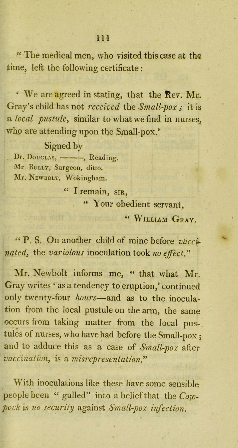 “ The medical men, who visited this case at the time, left the following certificate: ‘ We are agreed instating, that the Rev. Mr. Gray’s child has not received the Small-pox ; it is a local pustule, similar to what we find in nurses, who are attending upon the Small-pox.’ Signed by , Dr. Douglas, , Reading. Mr, Bully, Surgeon, ditto. Mr, Newbolt, Wokingham. “ I remain, sir, “ Your obedient servant, “ William Gray. “ P. S. On another child of mine before vaccir nated, the variolous inoculation took no effect” Mr. Newbolt informs me, “ that what Mr. Gray writes ‘ as a tendency to eruption,’ continued only twenty-four hours—and as to the inocula- tion from the local pustule on the arm, the same occurs from taking matter from the local pus- tules of nurses, who have had before the Small-pox; and to adduce this as a case of Small-pox after vaccination, is a misrepresentation ” With inoculations like these have some sensible people been “gulled” into a belief that the Coiv- pock is no security against Small-pox infection.