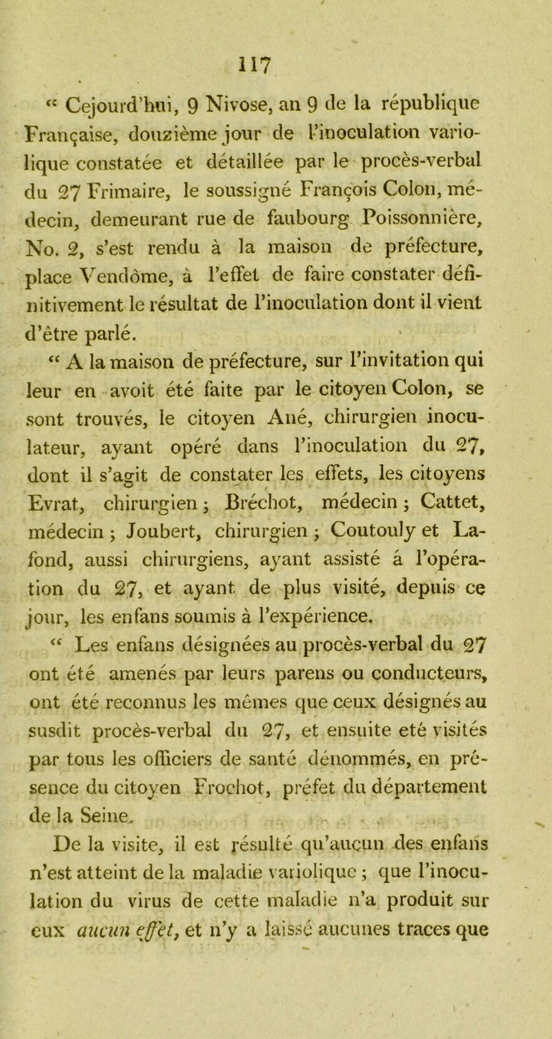 “ Cejourd’hui, 9 Nivose, an 9 de la republique Francjaise, douzieme jour de I’inoculation vario- lique constatee et detaillee par le proces-verbal du 27 Frimaire, le soussigne Fran9ois Colon, me- decin, demeurant rue de faubourg Poissonniere, No. 2, s’est rendu a la maison de prefecture, place Vendome, a reflfet de faire constater defi- nitivement le resultat de I’inoculation dont il vient d’etre parle. “ A la maison de prefecture, sur I’invitation qui leur en avoit ete faite par le citoyen Colon, se .sont trouves, le citoyen Ane, chirurgien inocu- lateur, ayant opere dans I’inoculation du 27, dont il s’agit de constater les effets, les citoyens Evrat, chirurgien; Brechot, medecin; Cattet, medecin j Joubert, chirurgien ; Coutouly et La- fond, aussi chirurgiens, ayant assiste a I’opera- tion du 27, et ayant de plus visite, depuis ce jour, les enfans soumis a I’experience. “ Les enfans designees au proces-verbal du 27 ont ete amenes par leurs parens ou conducteurs, ont ete reconnus les memes que ceux designes au susdit proces-verbal du 27, et ensuite ete visiles par tous les ofTiciers de santc deiiommes, en pre- sence du citoyen Frochot, prefet du departement de la Seine, De la visite, il est resulte qu’aucun des enfans n’est atteint de la maladie varioliquc; que I’inocu- lation du virus de cette maladie n’a produit sur cux aiiciin effit, et n’y a lais.sc aucunes traces que