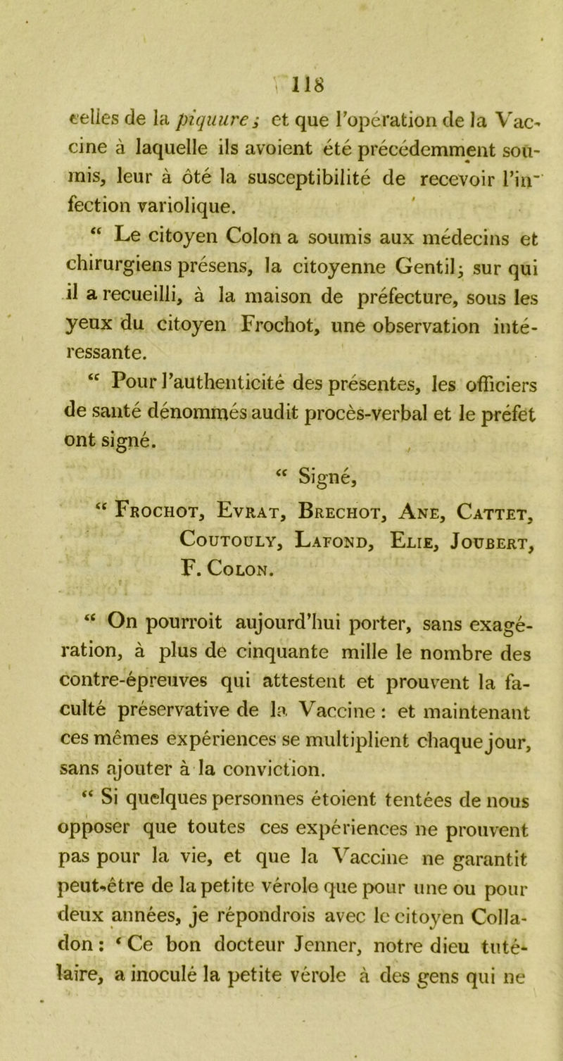 eelles de la piquure ; et que Toperation de la Vac- cine a laquelle ils avoient etc precedemment sou- mis, leur a ote la susceptibilite de recevoir I’in’ fection variolique. “ Le citoyen Colon a soumis aux medecins et chirurgiens presens, la citoyenne Gentil^ sur qui il arecueilli, a la maison de prefecture, sous les yeux du citoyen Frochot, une observation inte- ressante. “ Pour rauthenticite des presentes, les officiers de saute denommes audit proces-verbal et le prefet ont signe. Signe, “ Frochot, Evrat, Brechot, Ane, Cattet, CouTouLY, Lafond, Elie, Joubert, F. Colon. “ On pourroit aujourd’hui porter, sans exage- ration, a plus de cinquante mille le nombre des contre-epreuves qui attestent et prouvent la fa- culte preservative de la, Vaccine : et maintenant ces memes experiences se multiplient chaquejour, sans ajouter a la conviction. “ Si quelques personnes etoient tentees de nous opposer que toutes ces experiences ne prouvent pas pour la vie, et que la Vaccine ne garantit peut-etre de la petite verole que pour une ou pour deux annees, je repondrois avec le citoyen Colla- don; ‘ Ce bon docteur Jenncr, notre dieu tute- laire, a inocule la petite verole a des gens qui ne