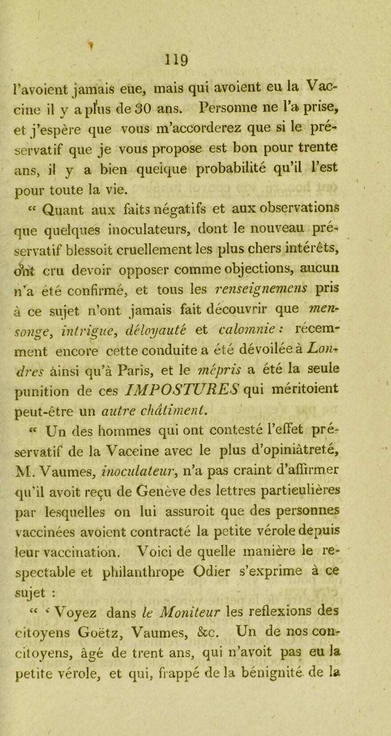 ravoicnt jamais eue, mais qui avoient eu la Vac- cine 11 y apl'us de 30 ans. Personne ne I’a prise, et j’espere que vous m’accorderez que si le pre- servatif que je vous propose est bon pour trente ans, il y a bien queique probabilite qu’il Test pour toute la vie. « Quant aux faits negatifs et aux observations que quelques inoculateurs, dont le nouveau pre- servatif blessoit cruellement les plus chers interets, cru devoir opposer comme objections, aucun n a ete confirme, et tous les renseignemens pris a ce sujet n’ont jamais fait decouvrir que men- songe, vitrigiie, cUloyaute et calomnie: recem- ment encore cette conduite a ete devoilee a Lon- (Ires iiinsi qu’a Paris, et le mepris a ete la seule punition de ces IMPOSTURES qui meritoient peut-etre un autre chdtimenl. Un des hommes qui ont conteste I’efiet pre- servatif de la Vaccine avec le plus d’opiniatrete, M. Vaumes, inocidateur, n’a pas craint d’affirmer qii’il avoit rc9U de Geneve des lettres partieulieres par lesquelles on lui assuroit que des personnes vaccinees avoient contracte la petite verole depuis leur vaccination. Void de quelle maniere le re- spectable et philanthrope Odier s’exprime a ce sujet : “ ‘ Voyez dans le Moniteur les reflexions des citoyens Goetz, Vaumes, &c. Un de nos con- citoyens, age de trent ans, qui n’avoit pas eu la petite verole, et qui, frappe de la benignite de la