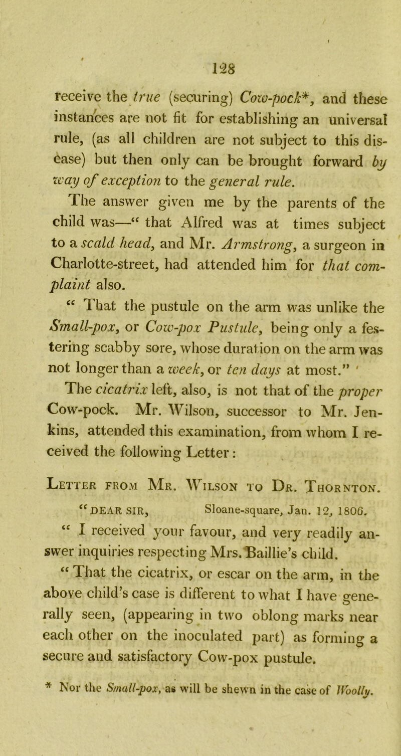 m receive the I rue (securing) Cow-pock*, and these instances are not fit for establishing an universal rule, (as all children are not subject to this dis- ease) but then only can be brought forward by zcay of exception to the general rule. The answer giv^en me by the parents of the child was—“ that Alfred was at times subject to ^ scald head, and Mr. Armstrong, a surgeon in Charlotte-street, had attended him for that com- plaint also. “ That the pustule on the arm was unlike the Small-pox, or Cow-pox Pustule, being only a fes- tering scabby sore, whose duration on the arm was not longer than 2iweek,ov ten days at most.” ' The cicatrix left, also, is not that of the proper Cow-pock. Mr. Wilson, successor to Mr. Jen- kins, attended this examination, from whom I re- ceived the following Letter: Letter from Mr. Wilson to Dr. Thornton, “dear SIR, Sloane-square, Jan. 12, 180G. “ I received your favour, and very readily an- swer inquiries respecting Mrs.Baillie’s child. “ That the cicatrix, or escar on the arm, in the above child’s case is different to what I have srene- rally seen, (appearing in two oblong marks near each other on the inoculated part) as forming a secure and satisfactory Cow-pox pustule. * Nor the Small-pox, a« will be shewn in the case of Uoollv.