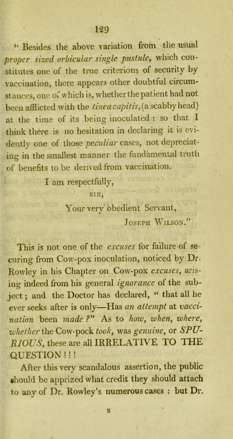 Besides the above variation from the usual proper sized orbicular single pustule^ which con- stitutes one of the true criterions of security by vaccination, there appears other doubtful circum- stances, one oi which is, whether the patient had not been afflicted with the tinea capitis^ (a scabby head) at the time of its being inoculated : so that I think there is no hesitation in declaring it is evi- dently one of those peculiar cases, not depreciat- ing in the smallest manner the fundamental truth of benefits to be derived from vaccination. I am respectfully, SIR, Your very obedient Servant, Joseph Wilson.” This is not one of the excuses for failure of se- curing from Cow-pox inoculation, noticed by Dr. Rowley in his Chapter on Cow-pox excuses^ aris- ing indeed from his general ignorance of the sub- ject ; and the Doctor has declared, “ that all he ever seeks after is only—Has an attempt at vacci- nation been made P” As to Jiozv, when, where^ whether the Cow-pock took^ was genuiney or SPU- RIOUS, these are all IRRELATIVE TO THE QUESTION!! ! After this very scandalous assertion, the public ihould be apprized what credit they should attach to any of Dr. Rowley’s numerous cases ; but Dr. s