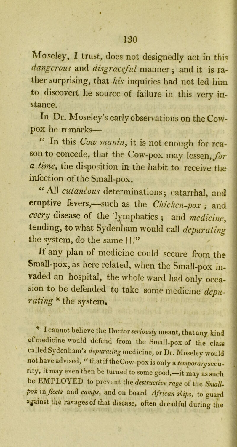 Moseley, I trust, does not designedly act m this daugeroiis and disgraceful manner j and it is ra- ther surprising, that his inquiries had not led him to discovert he source of failure in this very in- stance. In Dr. Moseley’s early observations on the Cov/- pox he remarks— In this Cow mania, it is not enough for rea- son to concede, that the Cow-pox may lessen, ybr a time, the disposition in the habit to receive tlie infection of the Small-pox. ‘All cutaneous determinations; catarrhal, and eruptive fevers,—sudi as the Chicken-pox ; and every disease of the lymphatics ; and medicine, tending, to what Sydenham would call depurating the system, do the same ! 11” If any plan of medicine could secure from the Small-pox, as here related, when the Small-pox in- vaded an hospital, the whole ward had only occa- sion to be defended to take some medicine depu- rating * the system* * I cannot believe the Doctor seriouslj/ meant, that any kind of medicine would defend from the Small-pox of the class called Sydenham’s depurating medicine, or Dr. Moseley would not have advised,  that if theCow-pox is only a temporaiy seen- rity, it may even then be turned to some good,—it may as such be EMPLOYED to prevent the destructive rage of the Small- pox infects and camps, and on board ylfrican ships, to guard against the ravages of that disease, often dreadful during the