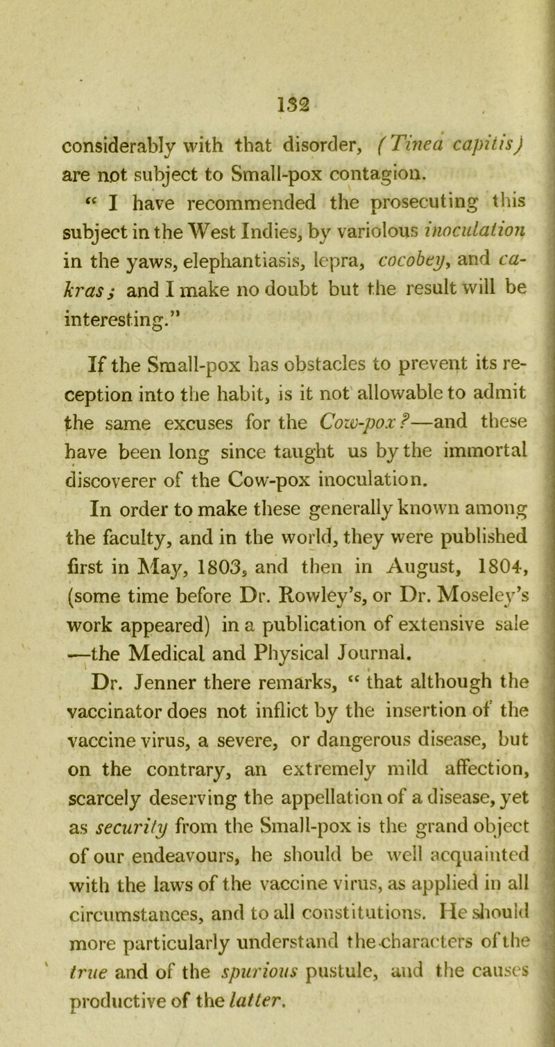 considerably with that disorder, (Tinea capitis) j are not subject to Small-pox contagion. | I have recommended the prosecuting this | subject in the West Indies, by variolous inoculation ] in the yaws, elephantiasis, lepra, cocobey, and ca- ] krass and I make no doubt but the result will be interesting.” If the Small-pox has obstacles to prevent its re- ception into the habit, is it not allowable to admit the same excuses for the Cow-pox ?—and these have been long since taught us by the immortal discoverer of the Cow-pox inoculation. In order to make these generally known among the faculty, and in the world, they were published first in May, 1803, and then in August, 1804, (some time before Dr. Rowley’s, or Dr. Moseley’s work appeared) in a publication of extensive sale —the Medical and Physical Journal. Dr. Jenner there remarks, “ that although the vaccinator does not inflict by the insertion of the vaccine virus, a severe, or dangerous disease, but on the contrary, an extremely mild affection, • scarcely deserving the appellation of a disease, yet as security from the Small-pox is the grand object of our endeavours, he should be well acquainted ; with the laws of the vaccine virus, as applied in all circumstances, and to all constitutions. HesJiouid more particularly understand thecharaders of the i true and of the spurious pustule, and the causes productive of the latter. ,