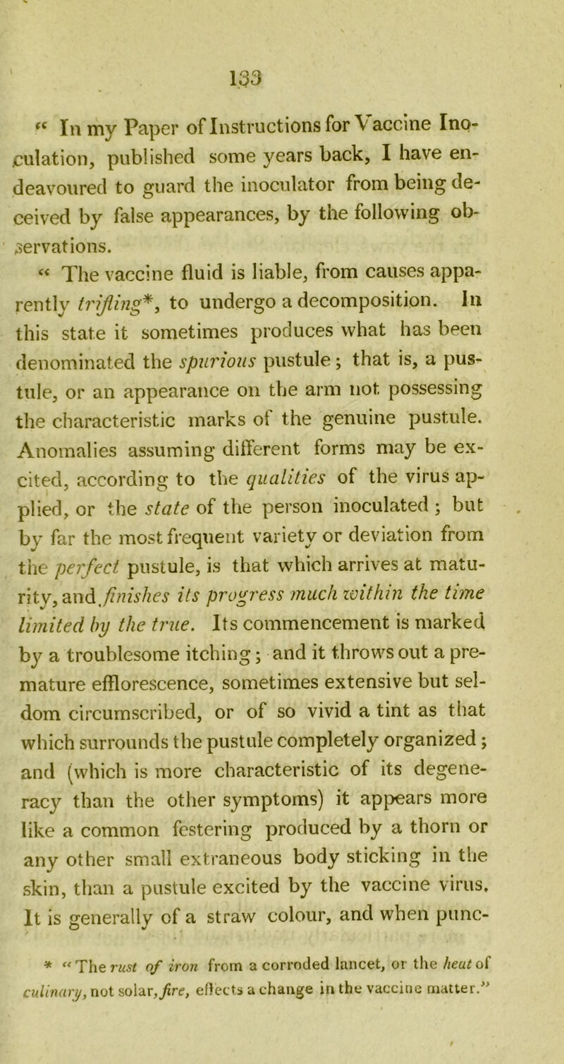 In my Paper of Instructions for \ acclne Ino- jculation, published some years back, I have en- deavoured to guard the inoculator from being de- ceived by false appearances, by the following ob- servations. “ The vaccine fluid is liable, from causes appa- rently trijling*y to undergo a decomposition. In this state it sometimes produces what has been denominated the spurious pustule; that is, a pus- tule, or an appearance on the arm not possessing the characteristic marks ot the genuine pustule. Anomalies assuming different forms may be ex- cited, according to the qualities of the virus ap- plied, or the state of the person inoculated ; but by far the most frequent variety or deviation from the perfect pustule, is that which arrives at matu- rity, and./f/nV/zc^ its progress much zvithin the time limited by the true. Its commencement is marked by a troublesome itching; and it throws out a pre- mature efflorescence, sometimes extensive but sel- dom circumscribed, or of so vivid a tint as that which surrounds the pustule completely organized; and (which is more characteristic of its degene- racy than the other symptoms) it appears more like a common festering produced by a thorn or any other small extraneous body sticking in the skin, than a pustule excited by the vaccine virus. It is generally of a straw colour, and when piinc- * “Therttst of iron from a corroded lancet, or the heutoi culinary, not solar,^re, effects a change in the vaccine matter.”