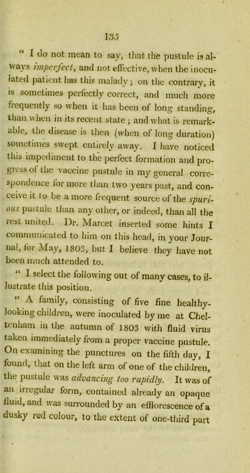 “ I do not mean to say, that the pustule is al- \vays imperfect^ and not effective, when the inocu- lated patient has this malady j on the contrary, it is sometimes perfectly correct, and much more frequently so when it has been of long standing, than when in its recent state; and what is remark- able, the disease is then (when of long duration) sometimes swept entirely away. I have noticed this impediment to the perfect formation and pro- gress of the vaccine pustule in my general corre- spondence for more than two years past, and con- ceive it to be a more frequent source of the spuri- ous pustule than any other, or indeed, than all the test united. Dr. Marcet inserted some hints I communicated to him on this head, in your Jour- nal, fbr May, 1803, but I believe they have not been much attended to. “ I select the following out of many cases, to il- lustrate this position. A. family, consisting of five fine healthy- Jooking children, were inoculated by me at Chel- tenham in the autumn of 1803 with fluid virus taken immediately from a proper vaccine pustule. On examining the punctures on the fifth day, I found, that on the left arm of one of the children, the pustule was advancing too rapidly. It was of an irregular form, contained already an opaque fluid, and was surrounded by an efflorescence of a dusky red colour, to the extent of one-third part