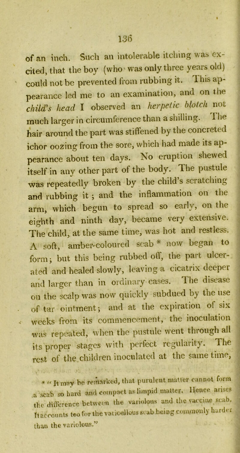 of an inch. Such an intolerable itcliing was ex- cited, that the boy (who ^ was only three years old) could not be prevented from rubbing it. This ap- pearance led me to an examination, and on the child's head I observed an herpetic blotch not much larger in circumference than a shilling. 1 he hair around the part w^as stiffened by the concreted ichor oozing from the sore, which had made its ap- pearance about ten days. No eruption shewed itself in any other part of the body. The pustule was repeatedly broken by the child s scratching and rubbing it ; and the inflammation on the arm, which begun to spread so early, on the eighth and ninth day, became very extensive. The child, at the same time, was hot and restless. A soft, amber* coloured scab * now began to form; but this being rubbed off, the part ulcer- ated and healed slowly, leaving a cicatrix deeper and larger than in ordinary cases. The disease on the scalp was now quickly subdued by the use of tar ointment; and at the expiration of six weeks from its commencement, the inoculation was repeated, when the pustule went through all its proper stages with perfect regularity. The rest of the.children inoculated at the same time, ■* '' ItmiW he remarked, that purulent matter cannot form a scab so hard and compact as limpid matter. Hence arises the (HlTerence between the variolous and the vaccine scab. Tl accounts teo hvr the vaucellous scab being commonly harder than the variolous.’