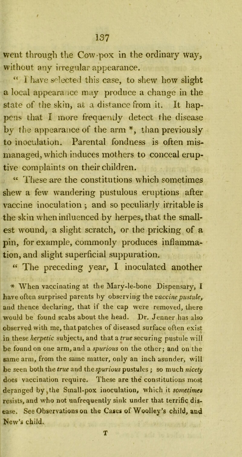 / 137 went through the Cow-pox in the ordinary way, without any irregular appearance. “ 1 have selected this case, to shew how slight a local appeara ice may produce a change in the state of the skin, at a distance from it. It hap- pens that I more frequently detect the disease by the appearance of the arm than previously to inoculation. Parental fondness is often mis- managed, which induces mothers to conceal erup- tive complaints on their children. “ These are the constitutions which sometimes shew a few wandering pustulous eruptions after vaccine inoculation ; and so peculiarly irritable is the skin when influenced by herpes, that the small- est wound, a slight scratch, or the pricking of a pin, for example, commonly produces inflam»ma- tion, and slight superficial suppuration. “ The preceding year, I inoculated another * Whea vaccinating at the Mary-le-bone Dispensary, I have often surprised parents by observing the vaccine pustule, and thence declaring, that if the cap were removed, there would be found scabs about the head. Dr. Jenner has also observed with me, that patches of diseased surface often exist in these herpetic subjects, and that a true securing pustule will be found on one arm, and a spurious on the other; and on the same arm, from the same matter, only an inch asunder, will be seen both the true and thespwnoMS pustules ; so much nicety does vaccination require. These are the* constitutions most deranged by,the Small-pox inoculation, which it sotnetimes resists, and who not unfrequently sink under that terrific dis- ease. See Observations on the Cases of Woolley’s child, and New’s child. T