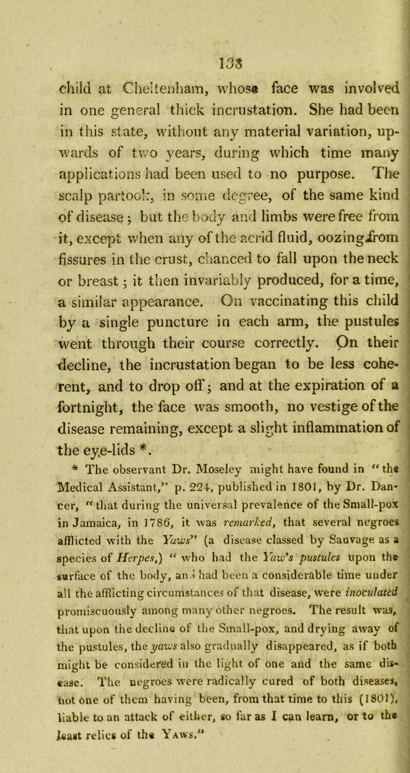 13S child at Cheltenham, whos« face was involved in one general thick incrustation. She had been in this state, without any material variation, up- wards of two years, during which time many applications had been used to no purpose. The i scalp partoo]:, in some degree, of the same kind of disease; but the body and limbs were free from | it, except when any of the acrid fluid, oozingirom i fissures in the crust, chanced to fall upon the neck | or breast; it then invariably produced, for a time, j a similar appearance. On vaccinating this child I by a single puncture in each arm, the pustules j went through their course correctly. On their ] decline, the incrustation began to be less cohe- ! rent, and to drop off; and at the expiration of a ! fortnight, the face was smooth, no vestige of the disease remaining, except a slight inflammation of the eye-lids * The observant Dr. Moseley might have found in the Medical Assistant,” p. 22-t, published in 1801, by Dr. Dan- cer, that during the universal prevalence of the Small-pox in Jamaica, in 1786, it was remarked, that several negroes afflicted with the Yaws’' (a disease classed by Sauvage as a species of Herpes,) “ who had the Yaw’s pustules upon the surface of the body, an I had been a considerable time under all the afflicting circumstances of that disease, were inoculated promiscuously among many other negroes. The result was, that upon the decline of the Small-pox, and drying away of the pustules, the yau's also gradually disappeared, as if both might be considered in the light of one and the same dis- ease. The negroes were radically cured of both diseases, hot one of them having been, from that time to this (1801). liable to an attack of either, so far as I can learn, or to the least relics of the Yaws.