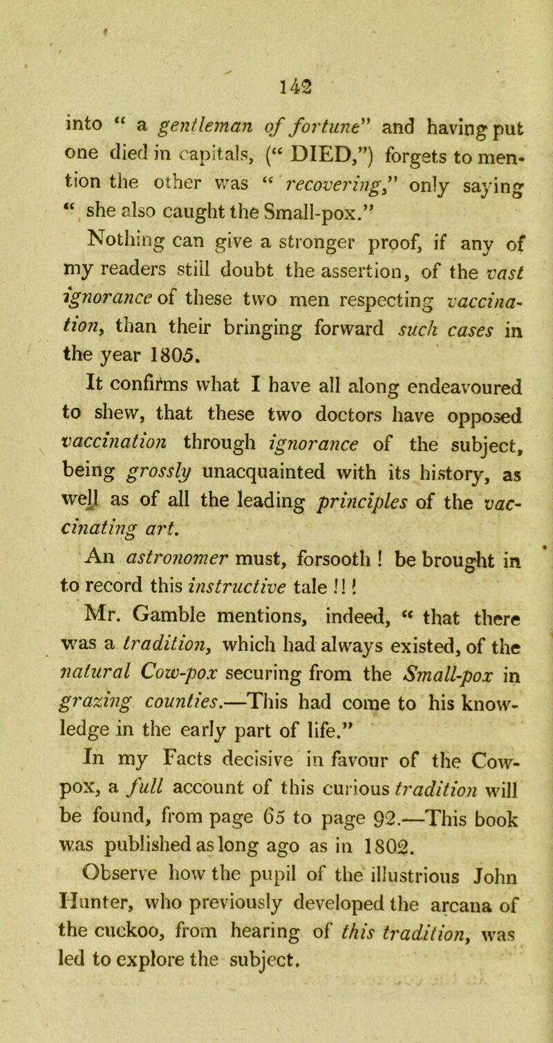 into “ a gentleman of fortune'^ and having put one died in capitals, (“ DIED,”) forgets to men- tion the other v/as “ recovering^ only saying “ she also caught the Small-pox.” Nothing can give a stronger proof, if any of my readers still doubt the assertion, of the ignorance ot these two men respecting vaccina- tiouy than their bringing forward such cases in the year 1805. It confii^ms what I have all along endeavoured to shew, that these two doctors have opposed vaccination through ignorance of the subject, being grossly unacquainted with its history, as wej[I as of all the leading principles of the vac- cinating art. An astronomer must, forsooth ! be brought in to record this instructive tale !!! Mr. Gamble mentions, indeed, « that there was a traditiony which had always existed, of the natural Cow-pox securing from the Small-pox in grazing counties.—This had come to his know- ledge in the early part of life.” In my Facts decisive in favour of the Cow- pox, a full account of this curious tradition will be found, from page 65 to page 92.—This book was published as long ago as in 1802. Observe how the pupil of the illustrious John Hunter, who previously developed the arcana of the cuckoo, from hearing of this tradition, was led to explore the subject.