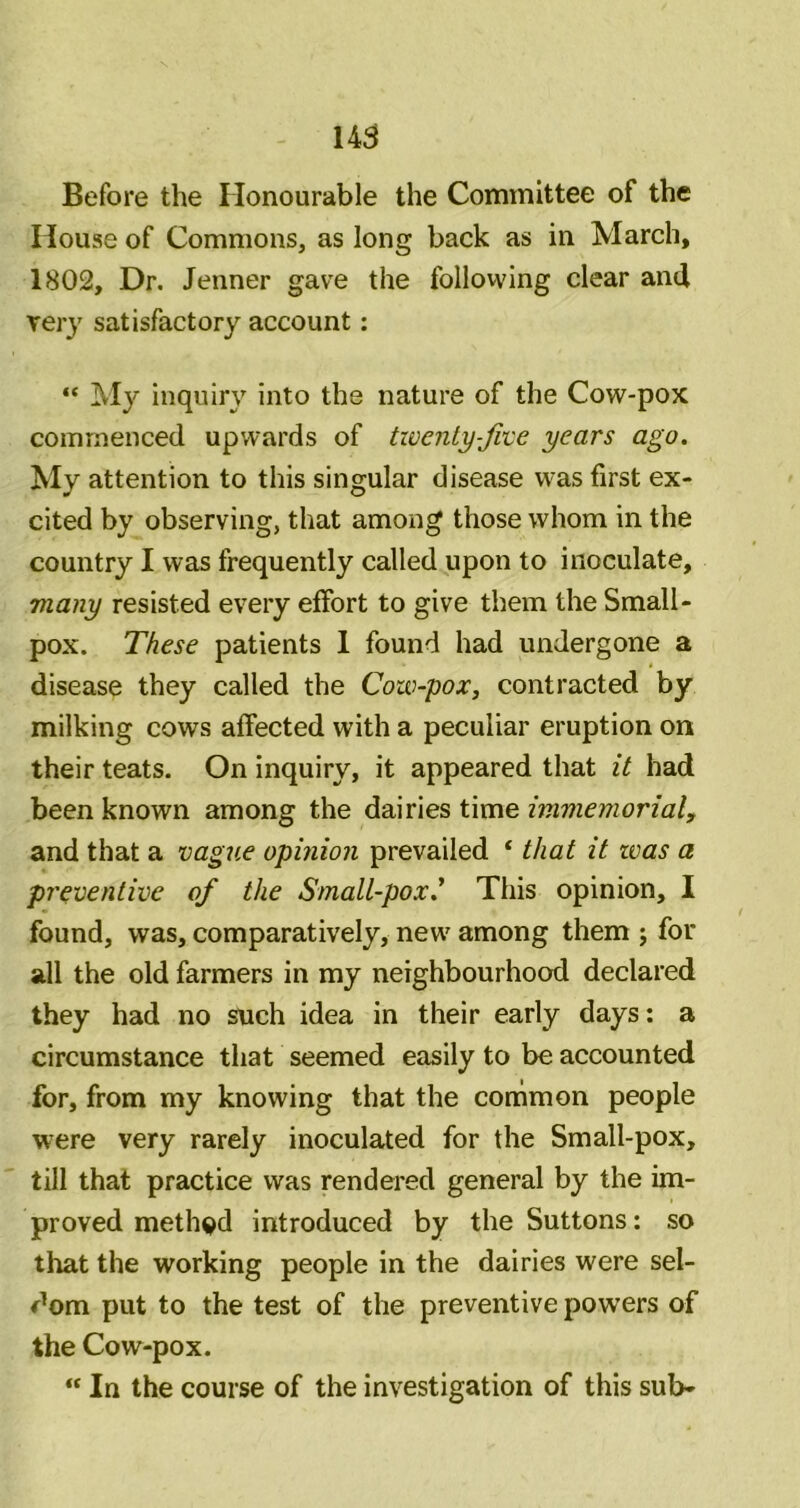 145 Before the Honourable the Committee of the House of Commons, as long back as in March, 1802, Dr. Jenner gave the follovving clear and very satisfactory account: “ My inquiry into the nature of the Cow-pox commenced upwards of twenty-fvce years ago. My attention to this singular disease w'as first ex- cited by observing, that among those whom in the country I was frequently called upon to inoculate, many resisted every effort to give them the Small- pox. These patients 1 found had undergone a disease they called the Cow-pox, contracted by milking cows affected with a peculiar eruption on their teats. On inquiry, it appeared that it had been known among the dairies time immemorial, and that a vague opinion prevailed ‘ that it teas a preventive of the Small-pox.’ This opinion, I found, was, comparatively, new' among them ; for all the old farmers in my neighbourhood declared they had no such idea in their early days: a circumstance that seemed easily to be accounted for, from my knowing that the common people were very rarely inoculated for the Small-pox, till that practice was rendered general by the im- proved method introduced by the Suttons: so that the working people in the dairies were sel- dom put to the test of the preventive powers of the Cow-pox. “ In the course of the investigation of this sub-