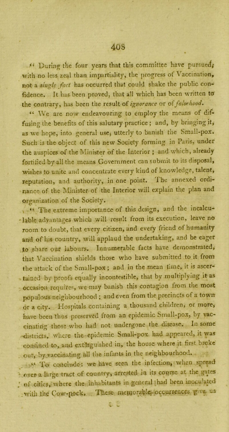 40S “ During the four years that this committee have pursuec^,- with no less zeal than impartiality, the progress of Vaccination, not a single fact, has occurred that could shake the public con- fidence. It has been proved, that all which has been written ta the contrary, h;is been the result of ignorance or of falsehood. “ Wc are now endeavouring to employ the means of dif- fusing the benefits of this salutary practice ; and, by bringing it^ as we hope, into general uscj utterly to banish the Small-pox. Such is the object of this new Society forming m Paris, under the auspices of the Minister of the Interior ; and which, already fortified by all the means Government can submit to its disposal, wishes to unite and concentrate every kind of knowledge, talent, reputation, and authority, in one point, Phe annexed ordi- nance of the Minister of the Interior will explain the plan and organization of the Society. . “ The extreme importance of this design, and the incalcu- 'lable advantages which will result trom its execution, leave no room to doubt, that every citizen, and every friend of humanity and of his country, will applaud the undertaking, and be eager to share our labours. Innumerable facts have demonstrated, that Vaccination shields those who have submitted to it from the attack of the Small-pox ; and in the mean time, it is ascer- tained bv proofs equally incontestible, that by multiplying it as occasion requires, we may banish this contagion Irom the most populous neighbourhood ; and even from the precincts of a town or a city. Hospitals containing a thousand children, or more, have been thus preserved Irom an epidemic Small-pox, by vac- cinating those who had not undergone the disease. In some ■districts, where the epidemic Small-pox had appeared, it was confined to, and extinguished in, the house where it first broke out, by.vaccinating all the infants in the neighbourhood. To conclude: we have seen the infection, wlicn spread - over a large tract of country, arrested in its course at the gates ; of cities, where the Inhabitants in general bad been inoculated .with fhe Cow-pock, These meworalpleroccurrences give, us