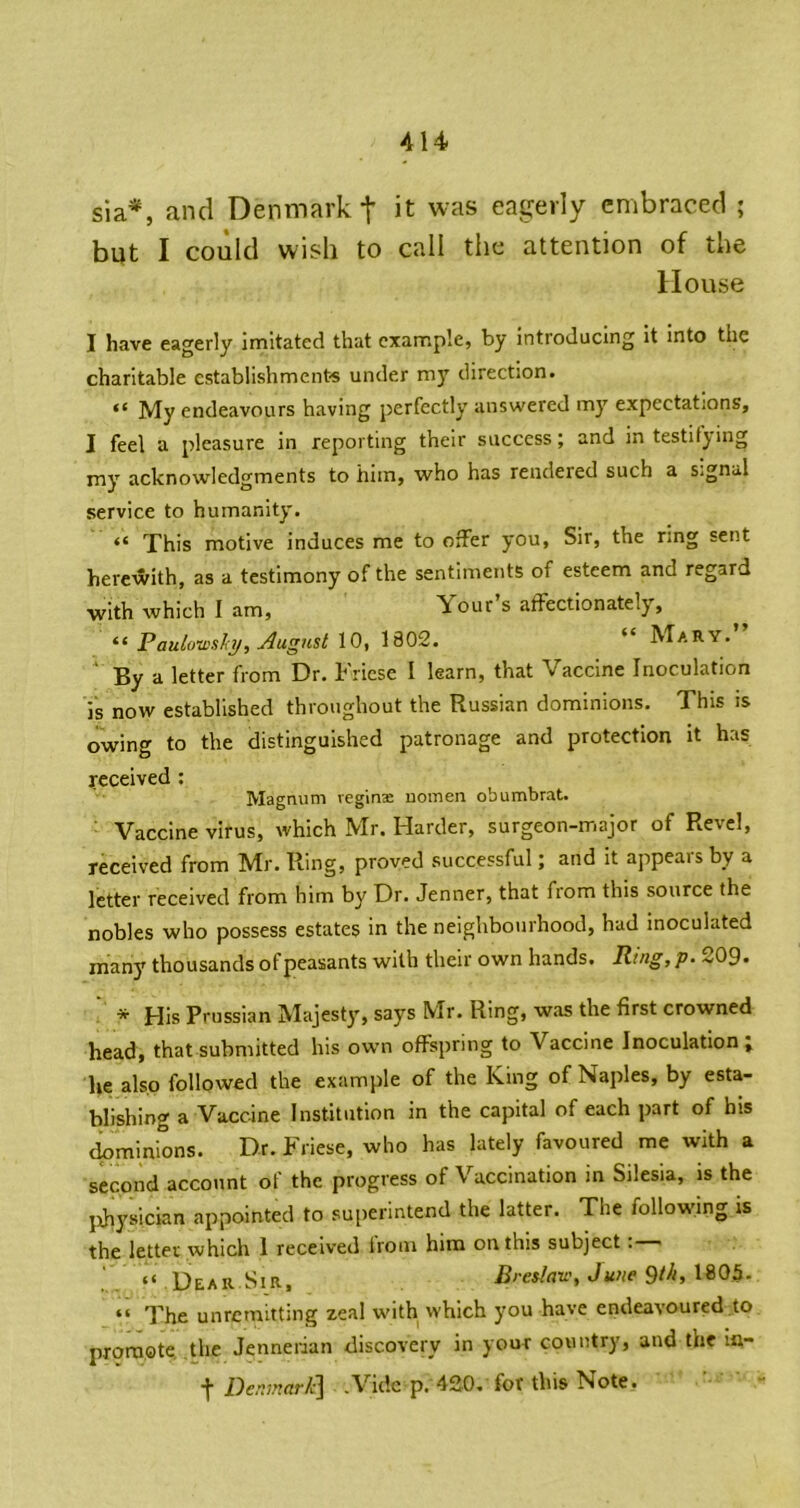 sia*, and Denmark t it was eagerly embraced ; but I coiild wish to call the attention of the House I have eagerly imitated that example, by introducing it into the charitable establishments under my direction. “ My endeavours having perfectly answered my expectations, I feel a pleasure in reporting their success j and in testifying my acknowledgments to him, who has rendered such a s-gnal service to humanity. “ This motive induces me to offer you, Sir, the ring sent herewith, as a testimony of the sentiments of esteem and regard with which I am, Your’s affectionately, “ Paulotvslci/, August 10, 1802. “ Mary.” ' By a letter from Dr. Friese I learn, that Vaccine Inoculation is now established throughout the Russian dominions. This is owing to the distinguished patronage and protection it has received : Magnum veginse nomen obumbrat. ■ Vaccine virus, which Mr. Harder, surgeon-major of Revel, received from Mr. Ring, proved successful; and it appears by a letter received from him by Dr. Jenner, that from this source the nobles who possess estates in the neighbourhood, had inoculated many thousands of peasants with their own hands. Ring, p. 20g. * His Prussian Majesty, says Mr. Ring, was the first crowned head, that submitted his own offspring to Vaccine Inoculation; he also followed the example of the King of Naples, by esta- blishing a Vaccine Institution in the capital of each part of his tbminions. Dr. Friese, who has lately favoured me with a second account of the progress of Vaccination in Silesia, is the physician appointed to superintend the latter. The following is the letter which 1 received Ironi him on this subject “ Dear Sir, B/esiaw, June 1905. “ The unremitting zeal with which you have endeavoured to promote the Jennerian discovery in your country, and the ia- ■j Den7nnr/c\ .Vide p. 420. for this Note.