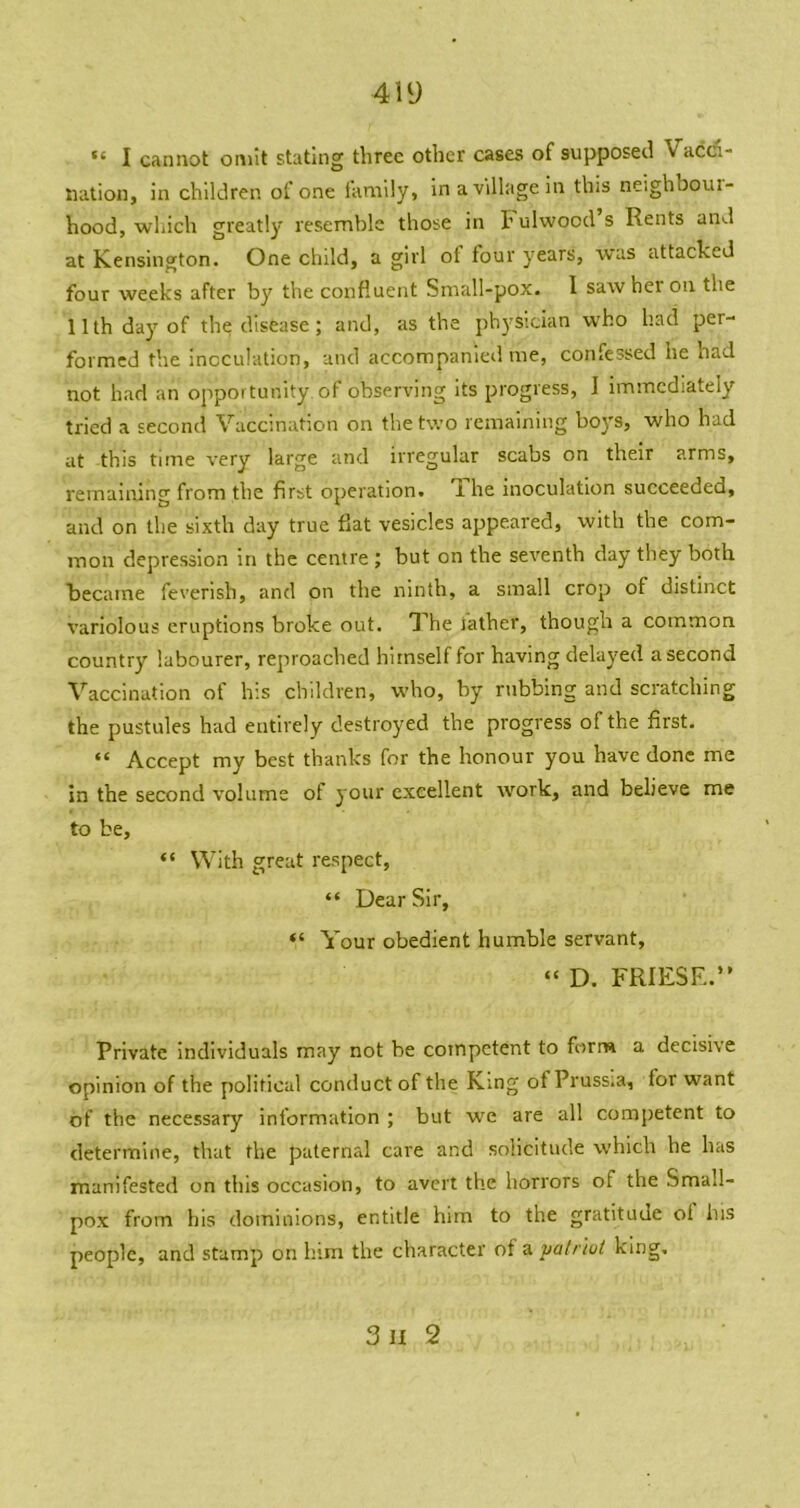 4iy “ I cannot omit stating three other cases of supposed Vacci- nation, in children of one family, in a village in this neighboui- hood, which greatly resemble those in I’ ulwocd s Rents and at Kensington. One child, a girl of tour years, was attacked four weeks after by the confluent Small-pox. I saw her on the 11th day of the disease; and, as the ph3'slcian who had per- formed the inoculation, and accompanied me, confessed he had not had an opportunity of observing its progress, I Immediately tried a second Vaccination on the two remaining boys, who had at this time very large and irregular scabs on their arms, remaining from the first operation. Ihe inoculation succeeded, and on the sixth day true fiat vesicles appeared, with the com- mon depression in the centre ; but on the seventh day they both kecaine feverish, and on the ninth, a small crop of distinct variolous eruptions broke out. l^he iather, though a common country labourer, reproached himself for having delaj'ed a second Vaccination of his children, who, by rubbing and scratching the pustules had entirely destroyed the progress of the first. “ Accept my best thanks for the honour you have done me in the second volume of j our excellent work, and believe me to be, “ With great respect, “ Dear Sir, “ Your obedient humble servant, “ D. FRIESR.” Private Individuals may not be competent to form a decisive opinion of the political comluct of the King of Pruss.a, for want of the necessary information ; but we are all competent to determine, that the paternal care and solicitude which he has manifested on this occasion, to avert the horrors of the Small- pox from his dominions, entitle him to the gratitude ot his people, and stamp on him the character of a valr 'wt king. 3ii 2