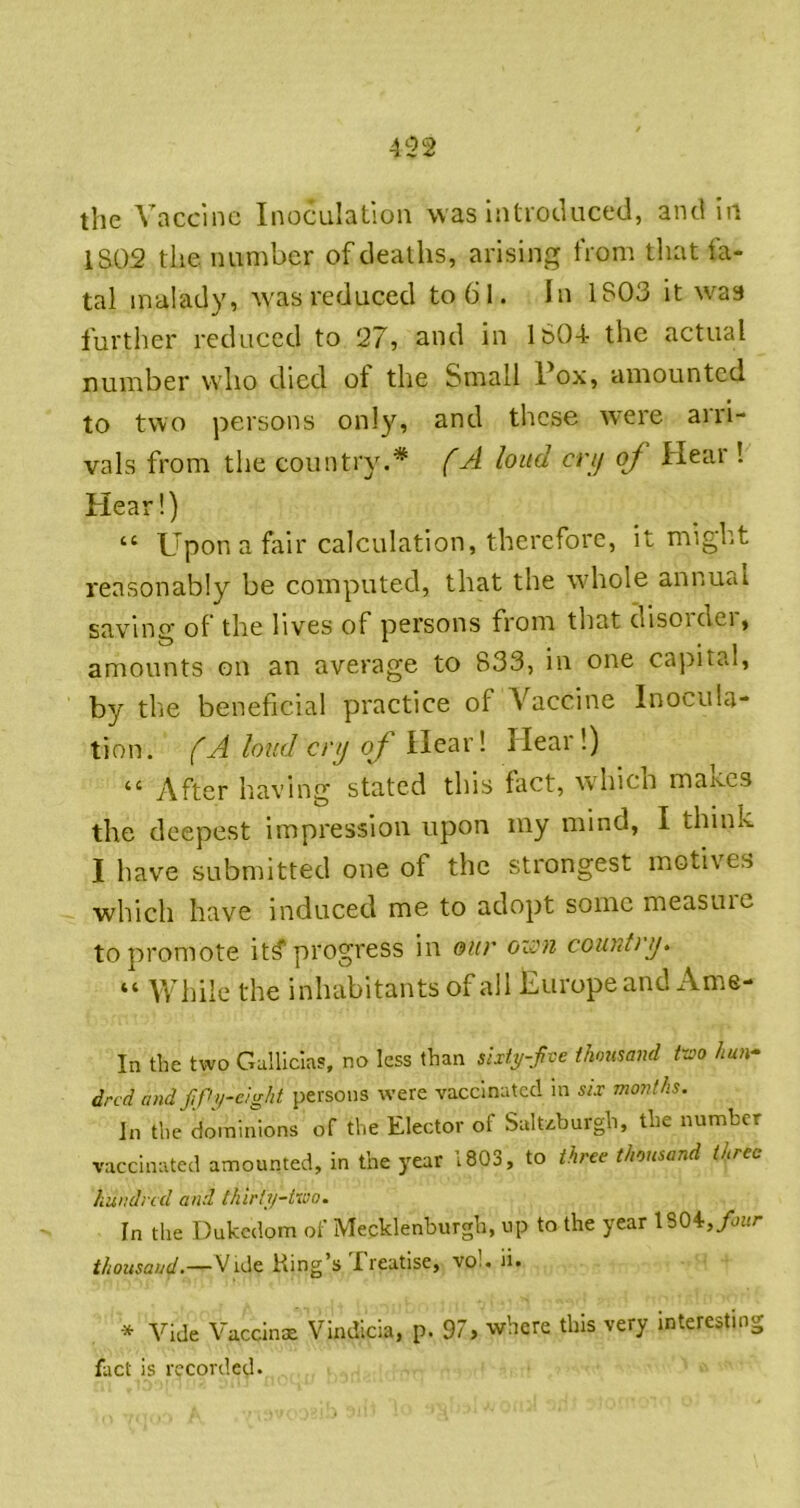 the Vaccine Inoculation was Introtluced, and in 1S02 tiie number of deaths, arising from that fa- tal malady, Avas reduced to 61. In 1803 it w^as furtlier reduced to 27, and in 160-4 the actual number who died ot the Small Pox, amounted to two persons only, and these were arri- vals from the country.* (A loud cry oj Hear ! Hear!) “ ptpon a fair calculation, therefore, it might reasonably be computed, that the whole annual saving of the lives of persons from that disorder, amounts on an average to 833, in one capital, by the beneficial practice of Vaccine Inocula- tion . fA loud cry of Hear! Hear 1) “ After having stated this fact, which maiccs the deepest impression upon my mind, I think I have submitted one of the strongest motives which have induced me to adopt some measuic to promote it^ progress in our oion country» “ While the inhabitants of all Europe and Ame- In the two Galllclas, no less than sixty-five thousand ttxo hun^ dred andfifiy-eight persons were vaccinated in six months. In the dominions of the Elector of Suluburgh, the number vaccinated amounted, in the year 1803, to three thousand three hundred and Ihirty-tu'o. In the Dukedom of Mecklenburgh, up to the year 1804,/u«r thousand.—Vide King’s freatise, vo!. ii. Vide Vaccinae Vindicia, p. 97, where this very interesting fact is recorded.