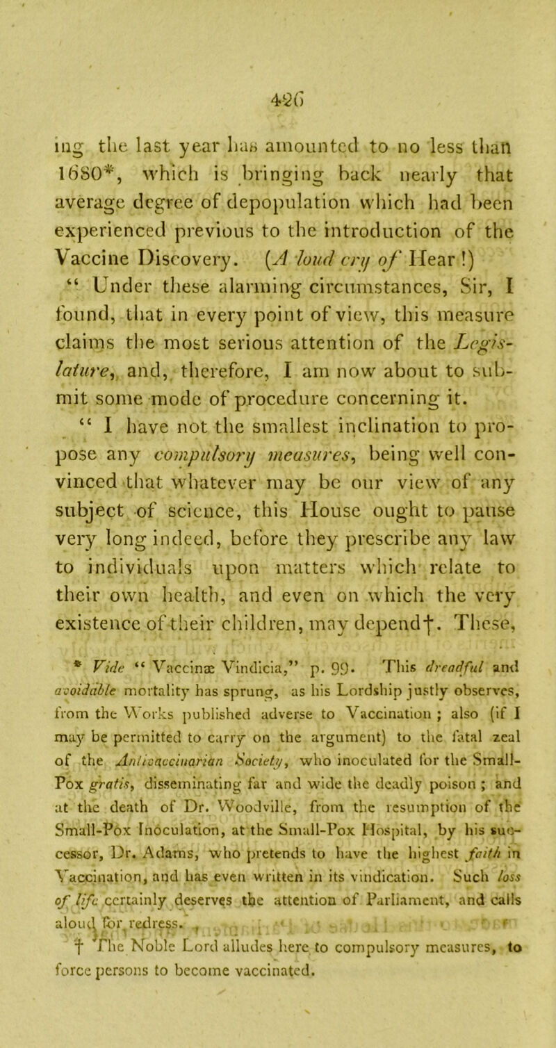 mg the last year has amounted to no less than Ib'SO*, which is bringing back nearly that average degree of depopulation which had l>een experienced previous to the introduction of the Vaccine Discovery. {A loud enj of Hear !) “ Under these alarming circumstances, Sir, I found, that in eveiy point of view, this measure claims the most serious attention of the Legis- lature^ and, therefore, I am now about to sub- mit some mode of procedure concerning it. “ I have not the smallest inclination to pro- pose any compulsonf measures, being well con- vinced that whatever may be our view of any subject of science, this House ought to pause very long indeed, before they prescribe any law to individuals upon matters which relate to their own health, and even on which the very existence of their children, may dependj'. These, * J^ide “ Vaccina: Vindicia,” p. 99* This dreadful ant! ai'oidalle mortality has sprung, as his Lordship justly observes, from the Works published adverse to Vaccination ; also (if I ma}' be permitted to cany on the argument) to the fatal zeal of the Anlitacciuarian Societ//, who inoculated for the Small- Pox gratis, disseminating far and wide the deadly poison ; and at the death of Dr. Woodville, from the resumption of the Small-Pox Inoculation, at the Small-Pox Hospital, by his suc- cessor, Dr. Adams, who pretends to have the liighest faith in Vaccination, and has even written in its vindication. Such loss of life certainly deserves the attention of Parliament, and calls aloiK^lby redress. , . . ■ f The Noble Lord alludes h.ere to compulsory measures, to force persons to become vaccinated.