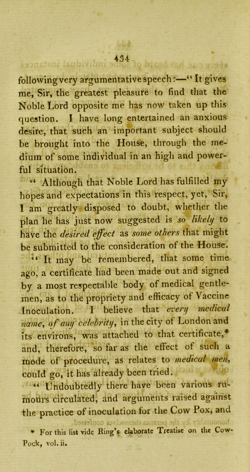 following very argumentative speech:—“ It gives me, Sir, the greatest pleasure to find that the Noble Lord opposite me has now taken up this question. I have long entertained an anxious desire, that such an important subject should be brought into the House, through the me- dium of some individual in an high and power- ful situation. “ Although that Noble Lord has fulfilled my hopes and expectations in this respect, yet. Sir, I am greatly disposed to doubt, whether the plan he has just now suggested is so likely to have the desired effect as some others that might be submitted to the consideration of the House. It may be Remembered, that some time ago, a certificate had been made out and signed by a most respectable body of medical gentle- men, as to the propriety and efficacy of Vaccine Inoculation. I believe that everij medical name, of anij celehritij, in the city of London and Its environs, w'as attached to that certificate,* and, therefore, so far as the effect of such a mode of procedure, aS relates to medical men, could go, it has already been tried. “ Undoubtedly there have been various ru- moilrs circulated, and arguments raised against the practice of inoculation for the Cow Pox, and * For this list vide Ring’s elaborate Treatise on the Cow- Pock, vol. ii.