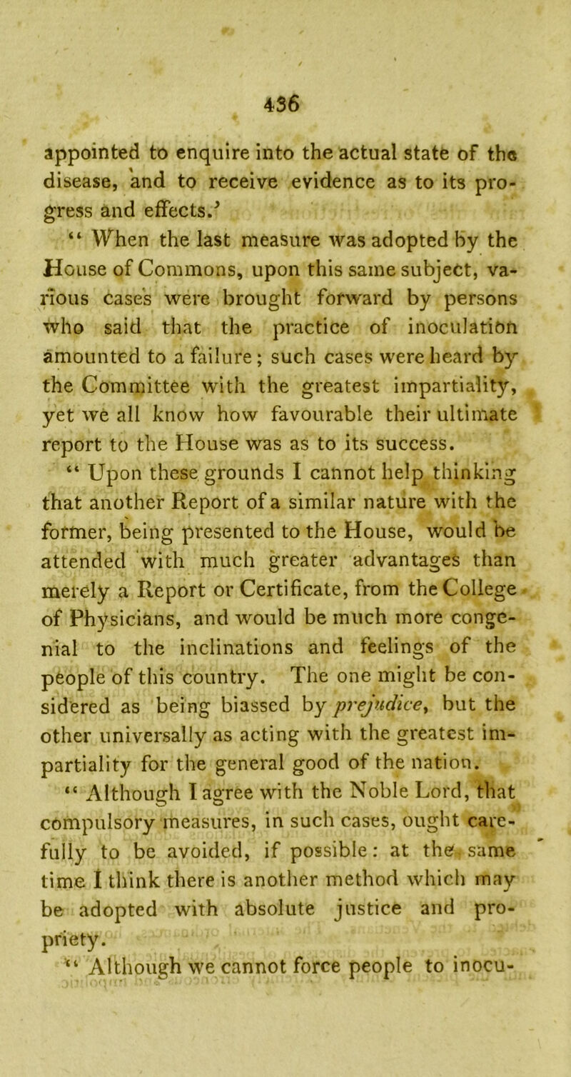 appointed to enquire into the actual state of the disease, and to receive evidence as to its pro- gress and effects/ “ When the last measure was adopted by the House of Commons, upon this same subject, va- rious case’s were brought forward by persons who said that the practice of inoculation amounted to a failure; such cases were heard by the Committee with the greatest impartiality, yet we all know how favourable their ultimate report to the House was as to its success. “ Upon these grounds I cannot help thinking that another Report of a similar nature with the fotnier, being presented to the House, would be attended with much greater advantages than merely a Report or Certificate, from the College of Physicians, and would be much more conge- nial to the inclinations and feelings of the people of this country. The one might be con- sidered as being biassed by prejudice^ but the other universally as acting with the greatest im- partiality for the general good of the nation. “ Although I agree with the Noble Lord, that compulsory measures, in such cases, ought care- fully to be avoided, if possible: at the same time 1 think there is another method which may be adopted with absolute justice and pro- priety. Although we cannot force people to inocu-