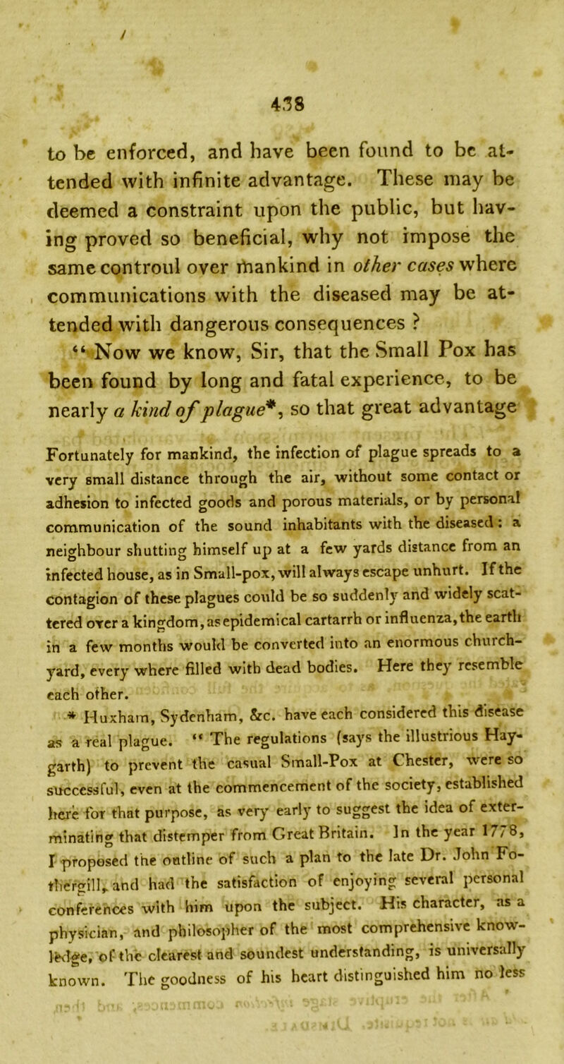 to be enforced, and have been found to be at- tended with infinite advantage. These may be deemed a constraint upon the public, but hav- ing proved so beneficial, why not impose the samccontroul over ibankind in other where communications with the diseased may be at- tended with dangerous consequences ? “ Now we know, Sir, that the Small Pox has been found by long and fatal experience, to be nearly a kind of plague*^ so that great advantage Fortunately for mankind, the infection of plague spreads to a very small distance through the air, without some contact or adhesion to infected goods and porous materials, or by personal communication of the sound inhabitants with the diseased: a neighbour shutting himself up at a few yards distance from an infected house, as in Small-pox, will always escape unhurt. If the contagion of these plagues could be so suddenly and widely scat- tered oYcr a kingdom, as epidemical cartarrh or influenza,the earth in a few months would be converted into an enormous church- yard, every where filled with dead bodies. Here they resemble each other. * Huxhara, Sydenham, &c. have each considered this disease as a real plague. “ The regulations (says the illustrious Hay- garth) to prevent the casual Small-Pox at Chester, were so successful, even at the commencement of the society, established here for that purpose, as very earl)' to suggest the idea of exter- minating that distemper from Great Britain. In the year 1778, I proposed the outline of such a plan to the late Dr. John Fo- thergilband had the satisfaction of enjoying several personal conferences with him upon the subject. His character, as a physician, and philosopher of the most comprehensive know- ledge, of the clearest and soundest understanding, is universally known. Tiic goodness of his heart distinguished him no less