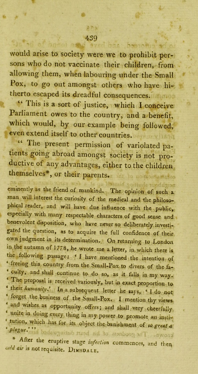 would arise to society were we to prohibit per- sons who do not vaccinate their children, from allowing them, when labouring under the Small Pox, to go out amongst others who have hi- therto escaped its dreadful consequences. “ This is a sort of justice, which I conceive Pailiament owes to the country, and a benefit, which would, by our example being followed, even extend itself to other countries. The present permission of variolated pa- tients going abroad amongst society is not pro- ductive of any advantages, either to the children themselves*, or their parents. eminently as the friend of mankind. The opinion of such a man will interest the curiosity of the medical and the philoso- phical reader, and will have due influence with the public, especially with many respectable characters of good sense and benevolent disposition, who have never so deliberately investi- gated the question, as to acquire the full confidence of their own judgment in its determination. On returning to London m the autumn of 1778, he wrote me a letter, in. which there is the following passage; ‘ I have mentioned the intention of ‘ freeing this country from the Small-Pox,to divers of the fa- ‘ culty, and shall conti^iue to do so, as it falls in my way. ‘ The proposal is received variously, but in exact proportion to ‘ their humanity: |n a subsequent letter he says, ‘ 1 do not ‘ forget the business of the Small-Pox. I mention thy views * and wishes as opportunity offers; and shall.very cheerfully ‘ unite in doing every thing in my power to promote an in^tn ' tution, which has for its object the banishment of to great a 'plague.'” After the eruptive stage infection commences, and then, cold air is not requisite. Diwsdale.