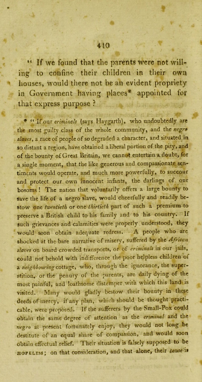 410 “ If we found that the parents were not will- ing to confine their children in their own ’ houses, would there not be an evident propriety- in Government having places* appointed for that express purpose ? • U onr criminals (says Haygarth), who undoubtedly are the most guilty class of the whole community, and the negro slaves, a race of people of so degraded a character, and situated in so distant a region, have obtained a liberal portion of the pity, and of the bounty of Great Britain, we cannot entertain a doubt, for a single moment, that the like generous and compassionate sen- timents would operate, and much more powerfully, to succour and protect our own innocent infants, the darlings of our bosoms ! The nation that voluntarily offers a large bounty to save the life of a negro slave, would cheerfully and readily be- stow one twentieth or one thirtieth part of such a premium to preserve a British child to his family and to his country. If such grievances and calamities were properly understood, they would soon obtain adequate redress. A people who arc shocked at the bare narrative of misery, suffered by the African slaves on board crowded transports, or of criminals in our jails, could not behold with indifference the poor helpless children of a neighhoiiring coi\.'i.ge., who, through the ignorance, the super- stition, or the penury of the parents, are daily dying of the most painful, and loathsome disternjier with which this land- is visited. Many would gladly bestow tlieir bounty in these deeds of mercy, if any plan, which should be thought practi- cable, were proposed. If the sufferers by the Small-Pox could obtain the same degree ot attention as the criminal and the negro at present fortunately enjoy, they would not long be destitute of an equal share of compassion, and would soon obtain effectual relief. Their situation is falsely supposed to be hopeless; on that consideration, and that alone, their cause ii