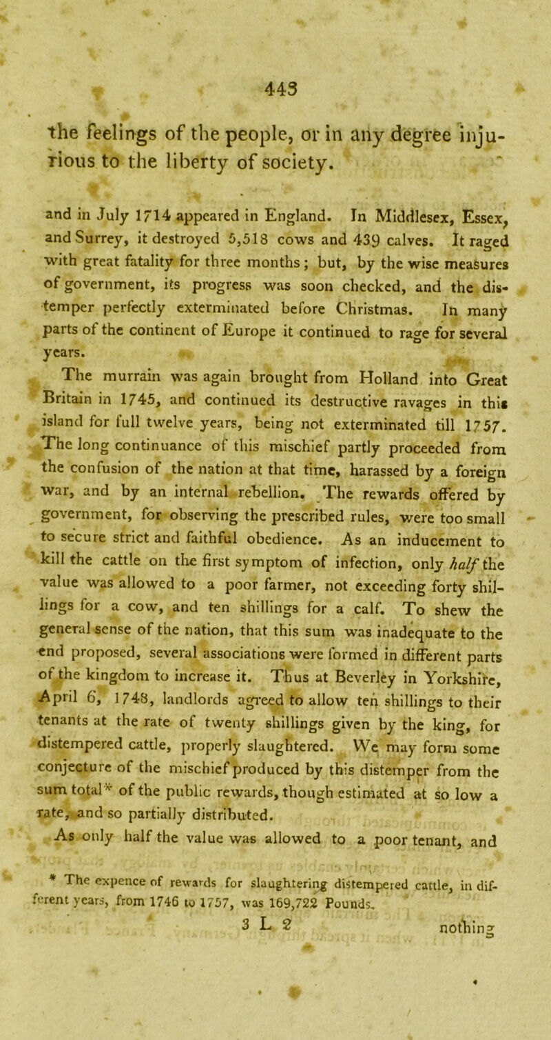 the feelings of the people, or in any degree inju- rious to the liberty of society. and in July 1/14 appeared in England. In Middlesex, Essex, and Surrey, it destroyed 5,513 cows and 439 calves. It raged with great fatality for three months ; but, by the wise measures of government, its progress was soon checked, and the dis- temper perfectly exterminated before Christmas. In many parts of the continent of Europe it continued to rage for several years. ^ ^ The murrain was again brought from Holland Into Great Britain in 1745, and continued its destructive ravages in this island for full twelve years, being not exterminated till 1757. The long continuance of this mischief partly proceeded from the confusion of the nation at that time, harassed by a foreign war, and by an internal rebellion. The rewards offered by government, for observing the prescribed rules, were too small to secure strict and faithful obedience, ^s an inducement to kill the cattle on tire first symptom of infection, only Scythe value was allowed to a poor farmer, not exceeding forty shil- lings for a cow, and ten shillings for a calf. To shew the general sense of the nation, that this sum was inadequate to the end proposed, several associations were formed in different parts of the kingdom to increase it. Thus at Beverley in Yorkshire, April 6, 1748, landlords agi’eed to allow ten shillings to their tenants at the rate of twenty shillings given by the king, for distempered cattle, properly slaughtered. We may^ form some conjecture of the mischief produced by this distemper from the sumtotal '^ of the public rewards, though estimated at so low a rate,-,and so partially distributed. As only half the value was allowed to a poor tenant, and ♦ The expence of rewards for slaughtering distempered cattle, in dif- ferent years, from 1746 to 1757, was 169,722 Pounds. 3 L 2 nothing